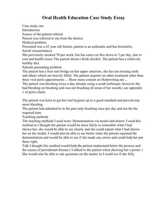 Oral Health Education Case Study Essay
Case study one
Introduction
Source of the patient referral
Patient was referred to me from the dentist.
Medical problem
Presented was a 62 year old female, patient is an asthmatic and has bronchitis.
Social circumstances
She previously smoked 70 per week, but has since cut this down to 3 per day, due to
cost and health issues The patient doesn t drink alcohol. The patient has a relatively
healthy diet.
Patients presenting problem
The patient has a four unit bridge on her upper anteriors, she has ten missing teeth
and others which are heavily filled. The patient requires no other treatment other than
three visit perio appointments ... Show more content on Helpwriting.net ...
The patient was brushing twice a day already using a scrub technique, however she
had bleeding on brushing and was not brushing all areas of her mouth.( see appendix
1 of perio chart)
The patient was keen to get her oral hygiene up to a good standard and prevent any
more bleeding.
The patient had admitted to in the past only brushing once per day and not for the
required time.
Teaching methods
The teaching methods I used were: Demonstration via model and mirror. I used this
method as I thought the patient would be more likely to remember what I had
shown her, she would be able to see clearly and she could repeat what I had shown
her on the model, I would also be able to see better when the patient repeated the
demonstration and would be able to see if she made any errors and could help her put
these right.
Talk I thought this method would help the patient understand better the process and
the causes of periodontal disease ( I talked to the patient when showing her a poster )
She would also be able to ask questions on the matter so I could see if she fully
 