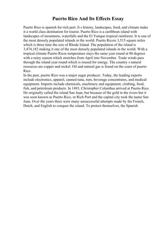 Puerto Rico And Its Effects Essay
Puerto Rico is spanish for rich port. It s history, landscapes, food, and climate make
it a world class destination for tourist. Puerto Rico is a caribbean island with
landscapes of mountains, waterfalls and the El Yunque tropical rainforest. It is one of
the most densely populated islands in the world. Puerto Ricois 3,515 square miles
which is three time the size of Rhode Island. The population of the island is
3,474,182 making it one of the most densely populated islands in the world. With a
tropical climate Puerto Ricos temperature stays the same year round at 80 degrees
with a rainy season which stretches from April into November. Trade winds pass
through the island year round which is reused for energy. The country s natural
resources are copper and nickel. Oil and natural gas is found on the coast of puerto
Rico.
In the past, puerto Rico was a major sugar producer. Today, the leading exports
include electronics, apparel, canned tuna, rum, beverage concentrates, and medical
equipment. Imports include chemicals, machinery and equipment, clothing, food,
fish, and petroleum products. In 1493, Christopher Columbus arrived at Puerto Rico.
He originally called the island San Juan, but because of the gold in the rivers but it
was soon known as Puerto Rico, or Rich Port and the capital city took the name San
Juan. Over the years there were many unsuccessful attempts made by the French,
Dutch, and English to conquer the island. To protect themselves, the Spanish
 
