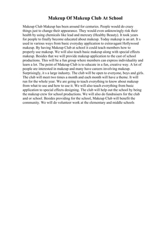 Makeup Of Makeup Club At School
Makeup Club Makeup has been around for centuries. People would do crazy
things just to change their appearance. They would even unknowingly risk their
health by using chemicals like lead and mercury (Healthy Beauty). It took years
for people to finally become educated about makeup. Today makeup is an art. It s
used in various ways from basic everyday application to extravagant Hollywood
makeup. By having Makeup Club at school it could teach members how to
properly use makeup. We will also teach basic makeup along with special effects
makeup. Besides that we will provide makeup application to the cast of school
productions. This will be a fun group where members can express individuality and
learn a lot. The point of Makeup Club is to educate in a fun, creative way. A lot of
people are interested in makeup and many have careers involving makeup.
Surprisingly, it s a large industry. The club will be open to everyone, boys and girls.
The club will meet two times a month and each month will have a theme. It will
run for the whole year. We are going to teach everything to know about makeup
from what to use and how to use it. We will also teach everything from basic
application to special effects designing. The club will help out the school by being
the makeup crew for school productions. We will also do fundraisers for the club
and or school. Besides providing for the school, Makeup Club will benefit the
community. We will do volunteer work at the elementary and middle schools
 
