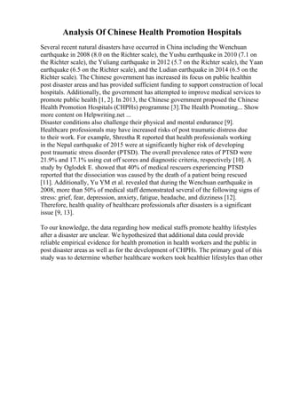 Analysis Of Chinese Health Promotion Hospitals
Several recent natural disasters have occurred in China including the Wenchuan
earthquake in 2008 (8.0 on the Richter scale), the Yushu earthquake in 2010 (7.1 on
the Richter scale), the Yuliang earthquake in 2012 (5.7 on the Richter scale), the Yaan
earthquake (6.5 on the Richter scale), and the Ludian earthquake in 2014 (6.5 on the
Richter scale). The Chinese government has increased its focus on public healthin
post disaster areas and has provided sufficient funding to support construction of local
hospitals. Additionally, the government has attempted to improve medical services to
promote public health [1, 2]. In 2013, the Chinese government proposed the Chinese
Health Promotion Hospitals (CHPHs) programme [3].The Health Promoting... Show
more content on Helpwriting.net ...
Disaster conditions also challenge their physical and mental endurance [9].
Healthcare professionals may have increased risks of post traumatic distress due
to their work. For example, Shrestha R reported that health professionals working
in the Nepal earthquake of 2015 were at significantly higher risk of developing
post traumatic stress disorder (PTSD). The overall prevalence rates of PTSD were
21.9% and 17.1% using cut off scores and diagnostic criteria, respectively [10]. A
study by Oglodek E. showed that 40% of medical rescuers experiencing PTSD
reported that the dissociation was caused by the death of a patient being rescued
[11]. Additionally, Yu YM et al. revealed that during the Wenchuan earthquake in
2008, more than 50% of medical staff demonstrated several of the following signs of
stress: grief, fear, depression, anxiety, fatigue, headache, and dizziness [12].
Therefore, health quality of healthcare professionals after disasters is a significant
issue [9, 13].
To our knowledge, the data regarding how medical staffs promote healthy lifestyles
after a disaster are unclear. We hypothesized that additional data could provide
reliable empirical evidence for health promotion in health workers and the public in
post disaster areas as well as for the development of CHPHs. The primary goal of this
study was to determine whether healthcare workers took healthier lifestyles than other
 