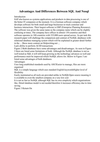 Advantages And Differences Between SQL And Nosql
Introduction
SAP also known as systems applications and products in data processing is one of
the better IT companies at the moment. It is a German software company which
develops software for both small and large businesses to track customer and
business interactions. Their largest software is ERP (Enterprise Planning Resource).
The software was given the same name as the company name which can be slightly
confusing at times. The company have offices in almost 130 countries and their
software operates in 180 countries with 335,000 users spread across. As per task this
research paper will challenge the comparison and contrast of NoSQL databases with
relational database managing system which will be explained in greater detail further
in the ... Show more content on Helpwriting.net ...
Lack ability to perform ACID transactions
Figure 2 Both databases have some advantages and disadvantages. As seen in Figure
2 there are listed some limitations of both. Although the NoSQL database is not as
well tested as SQL it will still keep growing as the technology advances so well and
performance must be improved which NoSQL allows for. Below in Figure 3 are
listed some advantages of both databases.
Advantages
Uses long established standards used by ASCIEasier to manage, files are more
organised
SQL is a simple language which uses standard English keywordsHigher level of
flexibility
Easily maintained as all tools are provided unlike in NoSQLOpen source meaning it
is available to even the smallest company at a very low cost
It is not as fast as NoSQL although SQL has its own simplicity which organizations
like. Detail database model is not needed therefore it increases efficiency due to time
saving.
Figure 3 Return On
 