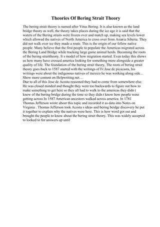 Theories Of Bering Strait Theory
The bering strait theory is named after Vitus Bering. It is also known as the land
bridge theory as well, the theory takes places during the ice age it is said that the
waters of the Bering straits were frozen over and match up, making sea levels lower
which allowed the natives of North America to cross over from Asiavia Siberia. They
did not walk over ice they made a route. This is the origin of our fellow native
people. Many believe that the first people to populate the Americas migrated across
the Bering Land Bridge while tracking large game animal herds. Becoming the roots
of the bering straittheory. It s model of how migration started. Even today this shows
us how many have crossed america looking for something more alongside a greater
quality of life. The foundation of the bering strait theory, The roots of bering strait
theory goes back to 1587 started with the writings of Fr.Jose de picacasta, his
writings were about the indigenous natives of mexico he was working along side...
Show more content on Helpwriting.net ...
Due to all of this Jose de Acosta reasoned they had to come from somewhere else.
He was closed minded and thought they were too backwards to figure out how to
make something to get here so they all had to walk to the americas they didn t
know of the bering bridge during the time so they didn t know how people were
getting across In 1587 American ancestors walked across america. In 1781
Thomas Jefferson wrote about this topic and recorded it as data into Notes on
Virginia . Thomas Jefferson took Acosta s ideas and bering beidge discovery he put
it together to explain why the natives were here. This is how word got out and
brought the people to know about the bering strait theory. This was widely accepted
to looked to for answers up until
 