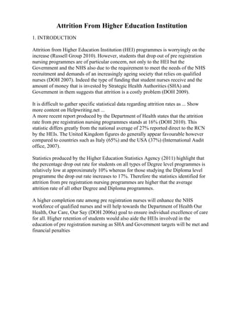 Attrition From Higher Education Institution
1. INTRODUCTION
Attrition from Higher Education Institution (HEI) programmes is worryingly on the
increase (Russell Group 2010). However, students that drop out of pre registration
nursing programmes are of particular concern, not only to the HEI but the
Government and the NHS also due to the requirement to meet the needs of the NHS
recruitment and demands of an increasingly ageing society that relies on qualified
nurses (DOH 2007). Indeed the type of funding that student nurses receive and the
amount of money that is invested by Strategic Health Authorities (SHA) and
Government in them suggests that attrition is a costly problem (DOH 2009).
It is difficult to gather specific statistical data regarding attrition rates as ... Show
more content on Helpwriting.net ...
A more recent report produced by the Department of Health states that the attrition
rate from pre registration nursing programmes stands at 16% (DOH 2010). This
statistic differs greatly from the national average of 27% reported direct to the RCN
by the HEIs. The United Kingdom figures do generally appear favourable however
compared to countries such as Italy (65%) and the USA (37%) (International Audit
office, 2007).
Statistics produced by the Higher Education Statistics Agency (2011) highlight that
the percentage drop out rate for students on all types of Degree level programmes is
relatively low at approximately 10% whereas for those studying the Diploma level
programme the drop out rate increases to 17%. Therefore the statistics identified for
attrition from pre registration nursing programmes are higher that the average
attrition rate of all other Degree and Diploma programmes.
A higher completion rate among pre registration nurses will enhance the NHS
workforce of qualified nurses and will help towards the Department of Health Our
Health, Our Care, Our Say (DOH 2006a) goal to ensure individual excellence of care
for all. Higher retention of students would also aide the HEIs involved in the
education of pre registration nursing as SHA and Government targets will be met and
financial penalties
 