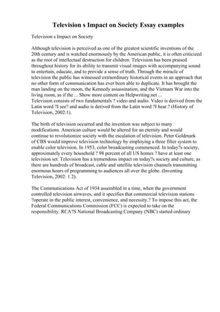 Television s Impact on Society Essay examples
Television s Impact on Society
Although television is perceived as one of the greatest scientific inventions of the
20th century and is watched enormously by the American public, it is often criticized
as the root of intellectual destruction for children. Television has been praised
throughout history for its ability to transmit visual images with accompanying sound
to entertain, educate, and to provide a sense of truth. Through the miracle of
television the public has witnessed extraordinary historical events in an approach that
no other form of communication has ever been able to duplicate. It has brought the
man landing on the moon, the Kennedy assassination, and the Vietnam War into the
living room, as if the ... Show more content on Helpwriting.net ...
Television consists of two fundamentals ? video and audio. Video is derived from the
Latin word ?I see? and audio is derived from the Latin word ?I hear.? (History of
Television, 2002:1).
The birth of television occurred and the invention was subject to many
modifications. American culture would be altered for an eternity and would
continue to revolutionize society with the escalation of television. Peter Goldmark
of CBS would improve television technology by employing a three filter system to
enable color television. In 1953, color broadcasting commenced. In today?s society,
approximately every household ? 98 percent of all US homes ? have at least one
television set. Television has a tremendous impact on today?s society and culture, as
there are hundreds of broadcast, cable and satellite television channels transmitting
enormous hours of programming to audiences all over the globe. (Inventing
Television, 2002: 1 2).
The Communications Act of 1934 assembled in a time, when the government
controlled television airwaves, and it specifies that commercial television stations
?operate in the public interest, convenience, and necessity.? To impose this act, the
Federal Communications Commission (FCC) is expected to take on the
responsibility. RCA?S National Broadcasting Company (NBC) started ordinary
 