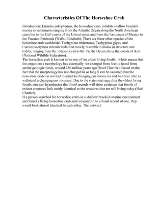 Characteristics Of The Horseshoe Crab
Introduction: Limulus polyphemus, the horseshoe crab, inhabits shallow brackish
marine environments ranging from the Atlantic Ocean along the North American
coastline to the Gulf coasts of the United states and from the East coast of Mexico to
the Yucatan Peninsula (Walls, Elizabeth). There are three other species of the
horseshoe crab worldwide: Tachypleus tridentatus, Tachypleus gigas, and
Carconoscorpinus rotundicauda that closely resemble Limulus in structure and
habits, ranging from the Indian ocean to the Pacific Ocean along the coasts of Asia
(National Wildlife Federation).
The horseshoe crab is known to be one of the oldest living fossils ; which means that
this organism s morphology has essentially not changed from fossils found from
earlier geologic times, around 250 million years ago (Noel Chartier). Based on the
fact that the morphology has not changed in so long it can be assumed that the
horseshoe crab has not had to adapt to changing environments and has been able to
withstand a changing environment. Due to the statement regarding the oldest living
fossils, one can hypothesize that fossil records will show evidence that fossils of
extinct creatures look nearly identical to the creatures that are still living today (Noel
Chartier).
If a person searched for horseshoe crabs in a shallow brackish marine environment
and found a living horseshoe crab and compared it to a fossil record of one, they
would look almost identical to each other. The outward
 