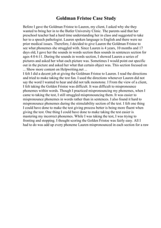 Goldman Fristoe Case Study
Before I gave the Goldman Fristoe to Lauren, my client, I asked why she they
wanted to bring her in to the Butler University Clinic. The parents said that her
preschool teacher had a hard time understanding her in class and suggested to take
her to a speech pathologist. Lauren spoken language is English and there were no
prior medical issues. Therefore, I decided to give Lauren the Goldman Fristoe to
see what phonemes she struggled with. Since Lauren is 4 years, 10 months and 17
days old, I gave her the sounds in words section then sounds in sentences section for
ages 4:0 6:11. During the sounds in words section, I showed Lauren a series of
pictures and asked her what each picture was. Sometimes I would point out specific
out in the picture and asked her what that certain object was. This section focused on
... Show more content on Helpwriting.net ...
I felt I did a decent job at giving the Goldman Fristoe to Lauren. I read the directions
and tried to make taking the test fun. I used the directions whenever Lauren did not
say the word I wanted to hear and did not talk monotone. I From the view of a client,
I felt taking the Golden Fristoe was difficult. It was difficult to mispronounce
phonemes within words. Though I practiced mispronouncing my phonemes, when I
came to taking the test, I still struggled mispronouncing them. It was easier to
mispronounce phonemes in words rather than in sentences. I also found it hard to
mispronounce phonemes during the stimulability section of the test. I felt one thing
I could have done to make the test giving process better is being more fluent when
giving the test. One thing I could have done to make taking the test easier is
mastering my incorrect phonemes. While I was taking the test, I was trying to
fronting and stopping. I thought scoring the Golden Fristoe was fairly easy. All I
had to do was add up every phoneme Lauren mispronounced in each section for a raw
 