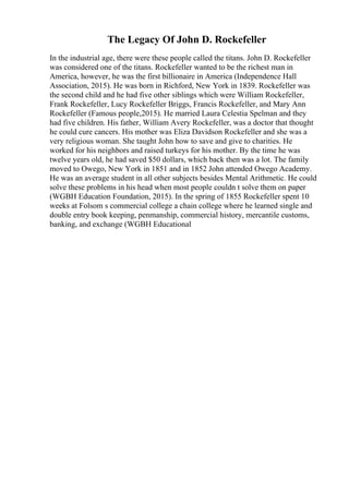 The Legacy Of John D. Rockefeller
In the industrial age, there were these people called the titans. John D. Rockefeller
was considered one of the titans. Rockefeller wanted to be the richest man in
America, however, he was the first billionaire in America (Independence Hall
Association, 2015). He was born in Richford, New York in 1839. Rockefeller was
the second child and he had five other siblings which were William Rockefeller,
Frank Rockefeller, Lucy Rockefeller Briggs, Francis Rockefeller, and Mary Ann
Rockefeller (Famous people,2015). He married Laura Celestia Spelman and they
had five children. His father, William Avery Rockefeller, was a doctor that thought
he could cure cancers. His mother was Eliza Davidson Rockefeller and she was a
very religious woman. She taught John how to save and give to charities. He
worked for his neighbors and raised turkeys for his mother. By the time he was
twelve years old, he had saved $50 dollars, which back then was a lot. The family
moved to Owego, New York in 1851 and in 1852 John attended Owego Academy.
He was an average student in all other subjects besides Mental Arithmetic. He could
solve these problems in his head when most people couldn t solve them on paper
(WGBH Education Foundation, 2015). In the spring of 1855 Rockefeller spent 10
weeks at Folsom s commercial college a chain college where he learned single and
double entry book keeping, penmanship, commercial history, mercantile customs,
banking, and exchange (WGBH Educational
 