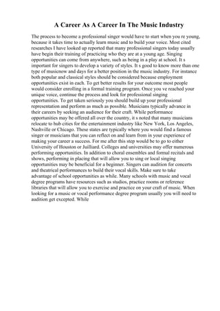 A Career As A Career In The Music Industry
The process to become a professional singer would have to start when you re young,
because it takes time to actually learn music and to build your voice. Most cited
researches I have looked up reported that many professional singers today usually
have begin their training of practicing who they are at a young age. Singing
opportunities can come from anywhere, such as being in a play at school. It s
important for singers to develop a variety of styles. It s good to know more than one
type of musicnow and days for a better position in the music industry. For instance
both popular and classical styles should be considered because employment
opportunities exist in each. To get better results for your outcome most people
would consider enrolling in a formal training program. Once you ve reached your
unique voice, continue the process and look for professional singing
opportunities. To get taken seriously you should build up your professional
representation and perform as much as possible. Musicians typically advance in
their careers by seeking an audience for their craft. While performance
opportunities may be offered all over the country, it s noted that many musicians
relocate to hub cities for the entertainment industry like New York, Los Angeles,
Nashville or Chicago. These states are typically where you would find a famous
singer or musicians that you can reflect on and learn from in your experience of
making your career a success. For me after this step would be to go to either
University of Houston or Juilliard. Colleges and universities may offer numerous
performing opportunities. In addition to choral ensembles and formal recitals and
shows, performing in placing that will allow you to sing or local singing
opportunities may be beneficial for a beginner. Singers can audition for concerts
and theatrical performances to build their vocal skills. Make sure to take
advantage of school opportunities as while. Many schools with music and vocal
degree programs have resources such as studios, practice rooms or reference
libraries that will allow you to exercise and practice on your craft of music. When
looking for a music or vocal performance degree program usually you will need to
audition get excepted. While
 