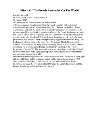 Effects Of The French Revolution On The World
Carolina Swindel
Dr. Frost; MYP World History, Period 1
30 October 2015
The Effects of the French Revolution on the World
After the American Revolutionary War the French were left with millions of
dollars in debt because of their efforts to help the U.S defeat the British. Charles
Alexandre de Calonne, the Controller General of Finances in 1786 attempted to fix
the money problem but his ideas on reform offended the French Parliament so much
that Louis XVI was forced to dismiss him. The Controller General of Finances who
was appointed after him, LomГ©nie de Brienne found that in order to fix the money
problems he was forced to revert to the previously suggested reforms and King Louis
XVI registered them without the approval of Parliament. This led to opposition
between Parliament and the King, which eventually spread to all of France. Violent
riots broke out in towns across France, marking the beginning of the French
Revolution (Furet 49 51). The ideas and documents created as a result of the French
revolution may have had a significant impact on human rights and modernized law
and politics throughout the world.
One of the important legacies of the French Revolution was Declaration of the Rights
of Man and Citizen and its impact on human rights. During the summer of 1789
several revolutions rocked France that effected decisions made later. These
revolutions included the revolution of the Deputies, the Urban Revolution, and the
Peasant Revolution, which led to the Storming of
 