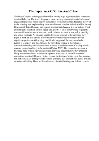 The Importance Of Crime And Crime
The lack of respect or intergradation within society plays a greater role to crime and
criminal behavior. I believed if a person values society, appreciate social orders and
engaged themselves within society then crimes would not happen. Hirschi s theory of
social bonding best explained my view on crime and criminal behavior within society.
He assumed that all humans can commit criminal acts because it is our nature. If not
criminal acts, then born selfish, needy and greedy. It takes the structure of parents,
communities and the environment to teach children about structure, rules, morality,
and social conducts. As children start to develop a sense of self awareness, they
begin to form an idea of who they want to be within society due to positive or
negative experiences with society. As Hirschi suggested, the more attached a
person is to society and its offerings, the more they believe in the values of
conventional society and become more invested in the betterment of society which
makes a person less likely to be deviant (Chriss, 2017). If a person has weak or a
fractured bond with society and disregard the value of community, they are most
likely to commit crimes. In order for a person to succeed at the unlikeliness of
committing criminal offenses, Hirshci created the theory of social bond that assumes
that individuals are predisposed to commit crimeand that conventional bonds prevent
or reduce offending. There are four elements of social bonding that helps to explain
 