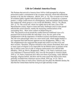 Life in Colonial America Essay
The Puritans that arrived in America from 1630 to 1649 prompted by religious
persecution made a commitment to the covenant with God, whom had ordered the
puritans to fly into the wilderness , (Reich, 2011, p. 72). This covenant was to bind
all residents tightly together both religiously and socially. Centered on a common
pasture, a village could consist of a meetinghouse, land and multiple family homes
that support the whole group or a city on the hill (Brinkley, 2010, p. 76), (Reich,
2011, p. 72). The social unit, whom was tightly knit in the early years of the
Massachusetts colony, began to strain and many challenges arose as time passed
affected this social structure, mainly the increasing commercialism of the
surrounding New... Show more content on Helpwriting.net ...
184). This period revolved around the conflict between traditional views of a
personal God involved within the individual s lives, the new spirit of the
enlightenment with the importance of intellect (science) and human reasoning.
The old views placed high values on a stern moral code, which taught intellect is
less important than faith became apparent not true (Kupperman, 2000, p. 118).
The enlightenment also suggested that people had control over their lives and
their societies. Therefore, religious toleration in the colonies flourished, there were
so many types of religion it was impossible for the British rulers or puritans of the
day to enforce some sort of code or religious enforcement of an official faith
(Brinkley, 2010, pg. 80 81), (Kupperman, 2000, p. 118). Native Americans were
very important to American history; they were the first people in America (Nash,
2010, p. 13). Native Americans have their own form of governing, vastly different
language, religious beliefs, and dress and for some reason the Natives have been
generally excluded from American success (Nash, 2010, pg. 14 15). This is
especially true when we look at how America put into place the Manifest destiny the
idea that the United States had the God given right and duty to take
 