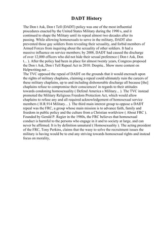 DADT History
The Don t Ask, Don t Tell (DADT) policy was one of the most influential
procedures enacted by the United States Military during the 1990 s, and it
continued to shape the Military until its repeal almost two decades after its
passing. While allowing homosexuals to serve in the military, DADT also
prevented those gay soldiers from revealing their sexuality, and forbid members of
Armed Forces from inquiring about the sexuality of other soldiers. It had a
massive influence on service members; by 2008, DADT had caused the discharge
of over 12,000 officers who did not hide their sexual preference ( Don t Ask, Don
t... ). After the policy had been in place for almost twenty years, Congress proposed
the Don t Ask, Don t Tell Repeal Act in 2010. Despite... Show more content on
Helpwriting.net ...
The TVC opposed the repeal of DADT on the grounds that it would encroach upon
the rights of military chaplains, claiming a repeal could ultimately ruin the careers of
these military chaplains, up to and including dishonorable discharge all because [the]
chaplains refuse to compromise their consciences! in regards to their attitudes
towards condoning homosexuality ( Defend America s Military... ). The TVC instead
promoted the Military Religious Freedom Protection Act, which would allow
chaplains to refuse any and all required acknowledgement of homosexual service
members ( H.R.914 Military... ). The third main interest group to oppose a DADT
repeal was the FRC, a group whose main mission is to advance faith, family and
freedom in public policy and the culture from a Christian worldview ( About FRC ).
Founded by Gerald P. Regier in the 1980s, the FRC believes that homosexual
conduct is harmful to the persons who engage in it and to society at large, and can
never be affirmed. It is by definition unnatural ( Homosexuality ). The acting president
of the FRC, Tony Perkins, claims that the wasy to solve the recruitment issues the
military is having would be to end any striving towards homosexual rights and instead
focus on morality,
 