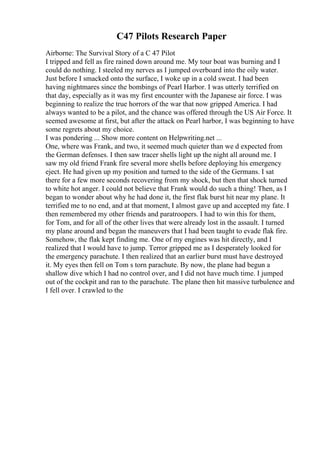 C47 Pilots Research Paper
Airborne: The Survival Story of a C 47 Pilot
I tripped and fell as fire rained down around me. My tour boat was burning and I
could do nothing. I steeled my nerves as I jumped overboard into the oily water.
Just before I smacked onto the surface, I woke up in a cold sweat. I had been
having nightmares since the bombings of Pearl Harbor. I was utterly terrified on
that day, especially as it was my first encounter with the Japanese air force. I was
beginning to realize the true horrors of the war that now gripped America. I had
always wanted to be a pilot, and the chance was offered through the US Air Force. It
seemed awesome at first, but after the attack on Pearl harbor, I was beginning to have
some regrets about my choice.
I was pondering ... Show more content on Helpwriting.net ...
One, where was Frank, and two, it seemed much quieter than we d expected from
the German defenses. I then saw tracer shells light up the night all around me. I
saw my old friend Frank fire several more shells before deploying his emergency
eject. He had given up my position and turned to the side of the Germans. I sat
there for a few more seconds recovering from my shock, but then that shock turned
to white hot anger. I could not believe that Frank would do such a thing! Then, as I
began to wonder about why he had done it, the first flak burst hit near my plane. It
terrified me to no end, and at that moment, I almost gave up and accepted my fate. I
then remembered my other friends and paratroopers. I had to win this for them,
for Tom, and for all of the other lives that were already lost in the assault. I turned
my plane around and began the maneuvers that I had been taught to evade flak fire.
Somehow, the flak kept finding me. One of my engines was hit directly, and I
realized that I would have to jump. Terror gripped me as I desperately looked for
the emergency parachute. I then realized that an earlier burst must have destroyed
it. My eyes then fell on Tom s torn parachute. By now, the plane had begun a
shallow dive which I had no control over, and I did not have much time. I jumped
out of the cockpit and ran to the parachute. The plane then hit massive turbulence and
I fell over. I crawled to the
 