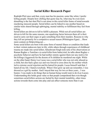 Serial Killer Research Paper
Rudolph Pliel once said that, every man has his passion; some like whist, I prefer
killing people. Despite how chilling that quote may be, what may be even more
disturbing is the fact that Pliel is not alone in this serial killer frame of mind towards
murdering innocent people. Serial killers can be linked to one another based on
similar traits shared through upbringing, mental stability or fulfillment they feel from
killing.
Serial killers are driven to kill to fulfill a pleasure. While not all serial killers are
driven to kill for the same reasons, one equalizing factor between them all is their
need to carry out their urges or gain something from their murders. Reasons to why
they kill are primarily for a compulsive sexual reason (Whittington Egan) ... Show
more content on Helpwriting.net ...
Some serial killers are born with some form of mental illness or condition that leads
to their violent endeavors later in life, while others through experiences of childhood
trauma are made into serial killers. Khushwant Singh took note of his observations at
Raman Raghav a Tamilian s (a serial killer from India) trial, he talks about Raghav s
psychotic behavior and how he had neither enmity against them nor any motive for
the killings (Aggarwal) for the dozens of It children he murdered one night. While
on the other hand, Henry Lee Lucas was a serial killer who was not only abused as
a child, but also had a glass eye and was forced to cross dress by his mother which
led to extreme social rejection and his hatred for people. Lucas himself said that, I
hated all my life. I hated everybody. When I first grew up and can remember, I was
dressed as a girl by mother. And I stayed that way for two or three years... I was
beaten. I was made to do things that no human being would want to do (Lee Lucas).
Understanding this holds great value so that people comprehend that even though
sometimes serial killers actions are fueled by their mental instability, other times
actions towards them come into play and can affect someone more than it can
 