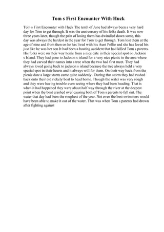 Tom s First Encounter With Huck
Tom s First Encounter with Huck The tenth of June had always been a very hard
day for Tom to get through. It was the anniversary of his folks death. It was now
three years later, though the pain of losing them has dwindled down some, this
day was always the hardest in the year for Tom to get through. Tom lost them at the
age of nine and from then on he has lived with his Aunt Pollie and she has loved his
just like he was her son It had been a boating accident that had killed Tom s parents.
His folks were on their way home from a nice date in their special spot on Jackson
s Island. They had gone to Jackson s island for a very nice picnic in the area where
they had carved their names into a tree when the two had first meet. They had
always loved going back to jackson s island because the tree always held a very
special spot in their hearts and it always will for them. On their way back from the
picnic date a large storm came quite suddenly . During that storm they had rushed
back onto their old rickety boat to head home. Though the water was very rough
and they were having trouble even seeing where they had been heading. That is
when it had happened they were about half way through the river at the deepest
point when the boat crashed over causing both of Tom s parents to fall out. The
water that day had been the roughest of the year. Not even the best swimmers would
have been able to make it out of the water. That was when Tom s parents had drown
after fighting against
 