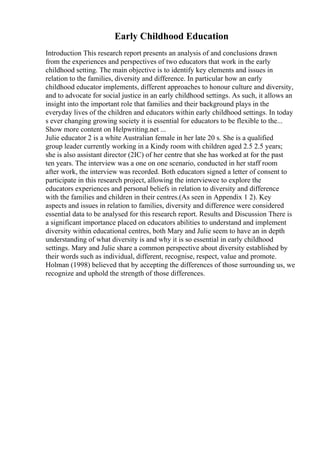 Early Childhood Education
Introduction This research report presents an analysis of and conclusions drawn
from the experiences and perspectives of two educators that work in the early
childhood setting. The main objective is to identify key elements and issues in
relation to the families, diversity and difference. In particular how an early
childhood educator implements, different approaches to honour culture and diversity,
and to advocate for social justice in an early childhood settings. As such, it allows an
insight into the important role that families and their background plays in the
everyday lives of the children and educators within early childhood settings. In today
s ever changing growing society it is essential for educators to be flexible to the...
Show more content on Helpwriting.net ...
Julie educator 2 is a white Australian female in her late 20 s. She is a qualified
group leader currently working in a Kindy room with children aged 2.5 2.5 years;
she is also assistant director (2IC) of her centre that she has worked at for the past
ten years. The interview was a one on one scenario, conducted in her staff room
after work, the interview was recorded. Both educators signed a letter of consent to
participate in this research project, allowing the interviewee to explore the
educators experiences and personal beliefs in relation to diversity and difference
with the families and children in their centres.(As seen in Appendix 1 2). Key
aspects and issues in relation to families, diversity and difference were considered
essential data to be analysed for this research report. Results and Discussion There is
a significant importance placed on educators abilities to understand and implement
diversity within educational centres, both Mary and Julie seem to have an in depth
understanding of what diversity is and why it is so essential in early childhood
settings. Mary and Julie share a common perspective about diversity established by
their words such as individual, different, recognise, respect, value and promote.
Holman (1998) believed that by accepting the differences of those surrounding us, we
recognize and uphold the strength of those differences.
 