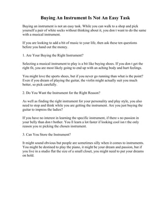 Buying An Instrument Is Not An Easy Task
Buying an instrument is not an easy task. While you can walk to a shop and pick
yourself a pair of white socks without thinking about it, you don t want to do the same
with a musical instrument.
If you are looking to add a bit of music to your life, then ask these ten questions
before you hand out the money.
1. Are Your Buying the Right Instrument?
Selecting a musical instrument to play is a bit like buying shoes. If you don t get the
right fit, you are most likely going to end up with an aching body and hurt feelings.
You might love the sports shoes, but if you never go running than what is the point?
Even if you dream of playing the guitar, the violin might actually suit you much
better, so pick carefully.
2. Do You Want the Instrument for the Right Reason?
As well as finding the right instrument for your personality and play style, you also
need to stop and think while you are getting the instrument. Are you just buying the
guitar to impress the ladies?
If you have no interest in learning the specific instrument, if there s no passion in
your belly than don t bother. You ll learn a lot faster if looking cool isn t the only
reason you re picking the chosen instrument.
3. Can You Store the Instrument?
It might sound obvious but people are sometimes silly when it comes to instruments.
You might be destined to play the piano, it might be your dream and passion, but if
you live in a studio flat the size of a small closet, you might need to put your dreams
on hold.
 