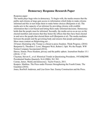 Democracy Response Research Paper
Response paper
The media plays huge roles in democracy. To begin with, the media ensures that the
public and citizens at large gain access to information which helps to make citizens
informed and this in turn helps them to make better choices (Benjamin et al). The
media acts in the capacity of an informer by providing citizens with credible
information that is not biased and letting them make informed decisions. Democracy
holds that the people must be informed. Secondly, the media serves as an eye on the
elected members and ensures that they honor the offices that they have been elected
in and serve the people that elected them well (Benjamin et al). The media mediates
between the people and the governing body and ensures that people participate ...
Show more content on Helpwriting.net ...
24 hours illustrating why Trump is a threat to press freedom. Think Progress. (2016)
Benjamin G, Theodore J. Lowi, Margaret Weir, Robert J. Spit. We the People. WW
Norton Company Incorporated (2014).
Dawes, Simon. Press freedom, privacy and the public sphere. Journalism Studies 15.1
(2014): 17 32.
Clayman, Steven E., et al. Historical Trends in Questioning Presidents, 1953вЂђ2000.
Presidential Studies Quarterly 36.4 (2006): 561 583.
Curran, James. Media and democracy. Taylor Francis, 2011.
Kaspers, Matthias. The Press under Pressure Strengthening the Fourth Estate. The
Guardian (2016).
Jones, RonNell Andersen, and Lisa Grow Sun. Enemy Construction and the Press.
 