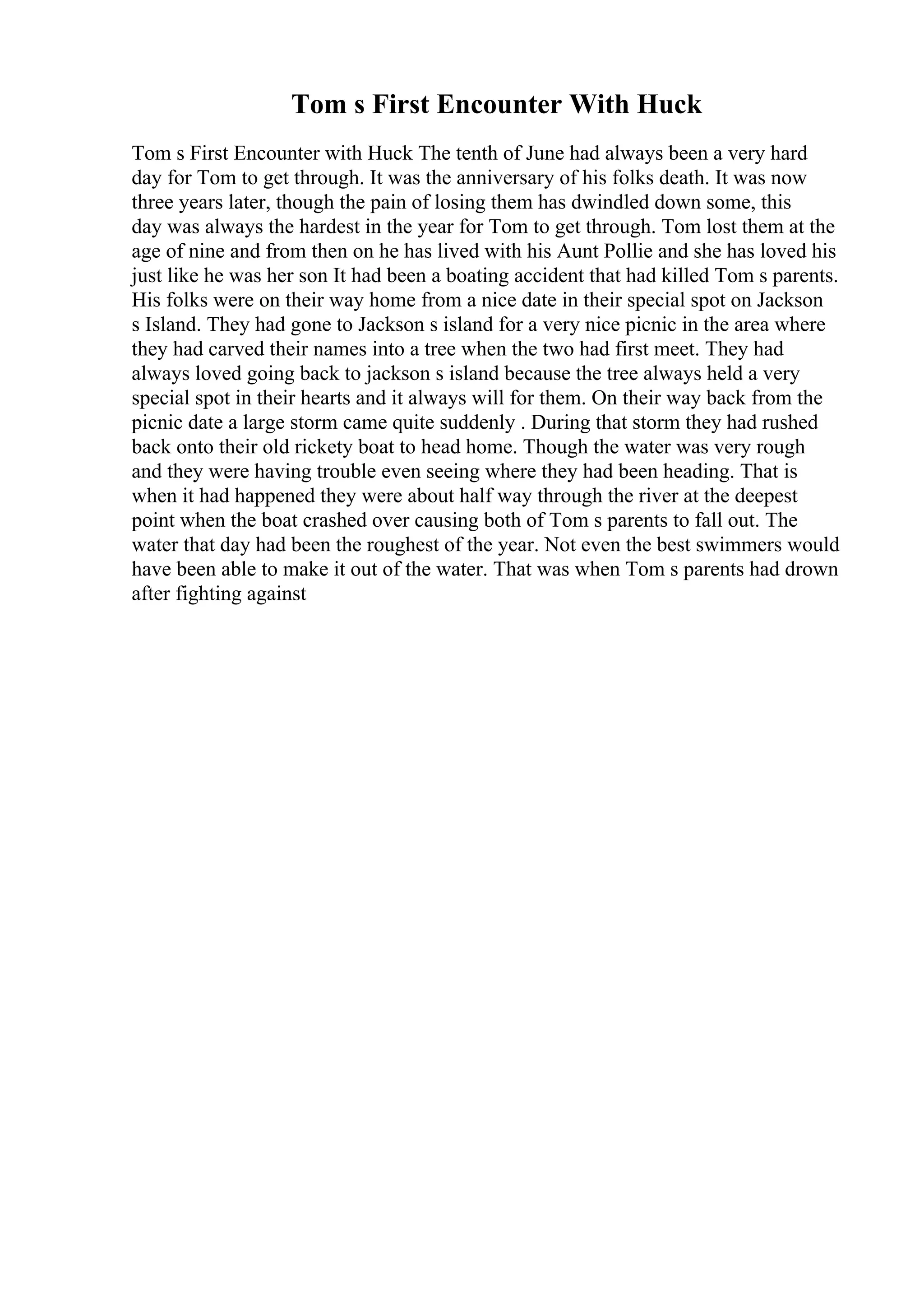 Tom s First Encounter With Huck
Tom s First Encounter with Huck The tenth of June had always been a very hard
day for Tom to get through. It was the anniversary of his folks death. It was now
three years later, though the pain of losing them has dwindled down some, this
day was always the hardest in the year for Tom to get through. Tom lost them at the
age of nine and from then on he has lived with his Aunt Pollie and she has loved his
just like he was her son It had been a boating accident that had killed Tom s parents.
His folks were on their way home from a nice date in their special spot on Jackson
s Island. They had gone to Jackson s island for a very nice picnic in the area where
they had carved their names into a tree when the two had first meet. They had
always loved going back to jackson s island because the tree always held a very
special spot in their hearts and it always will for them. On their way back from the
picnic date a large storm came quite suddenly . During that storm they had rushed
back onto their old rickety boat to head home. Though the water was very rough
and they were having trouble even seeing where they had been heading. That is
when it had happened they were about half way through the river at the deepest
point when the boat crashed over causing both of Tom s parents to fall out. The
water that day had been the roughest of the year. Not even the best swimmers would
have been able to make it out of the water. That was when Tom s parents had drown
after fighting against
 