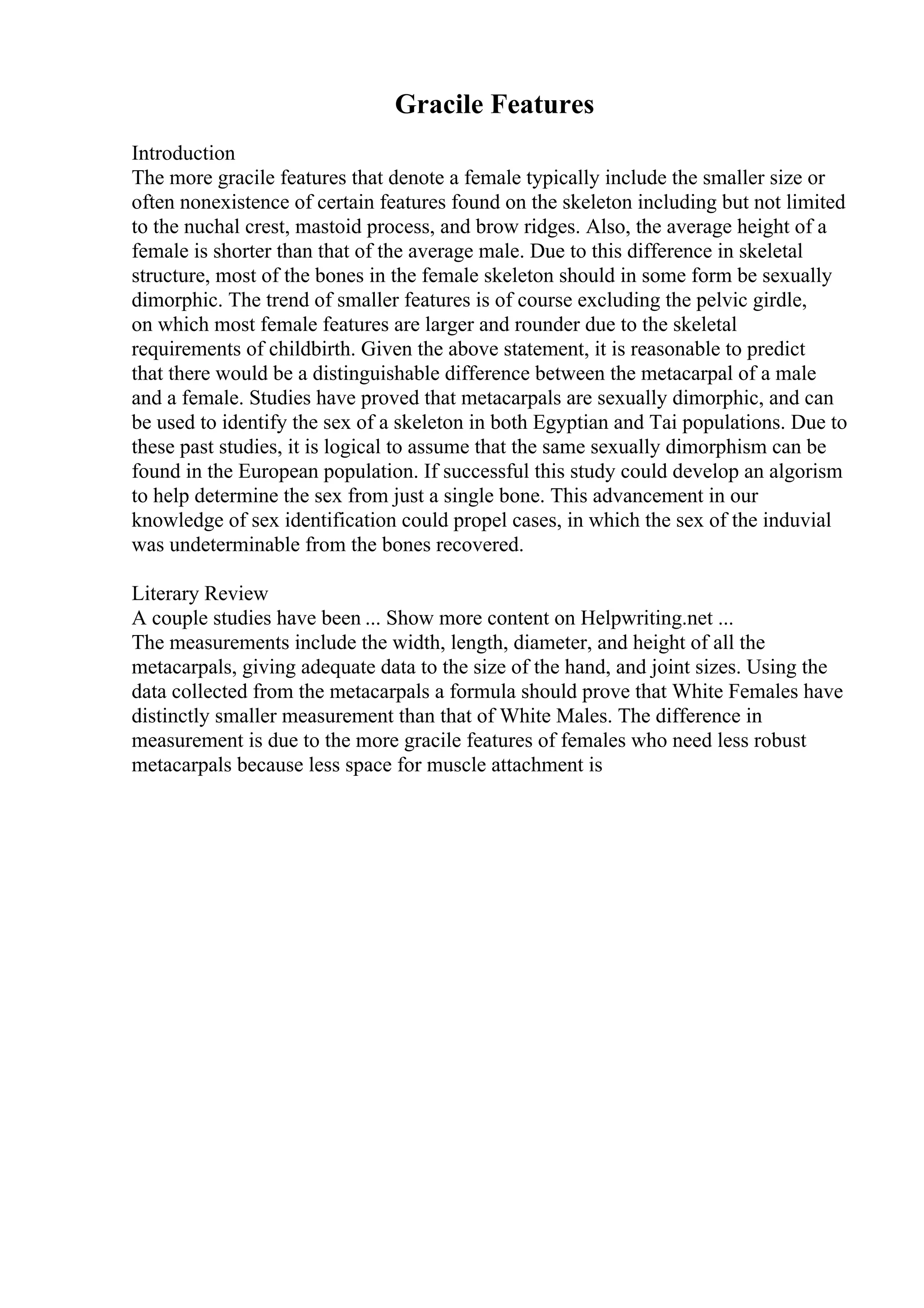 Gracile Features
Introduction
The more gracile features that denote a female typically include the smaller size or
often nonexistence of certain features found on the skeleton including but not limited
to the nuchal crest, mastoid process, and brow ridges. Also, the average height of a
female is shorter than that of the average male. Due to this difference in skeletal
structure, most of the bones in the female skeleton should in some form be sexually
dimorphic. The trend of smaller features is of course excluding the pelvic girdle,
on which most female features are larger and rounder due to the skeletal
requirements of childbirth. Given the above statement, it is reasonable to predict
that there would be a distinguishable difference between the metacarpal of a male
and a female. Studies have proved that metacarpals are sexually dimorphic, and can
be used to identify the sex of a skeleton in both Egyptian and Tai populations. Due to
these past studies, it is logical to assume that the same sexually dimorphism can be
found in the European population. If successful this study could develop an algorism
to help determine the sex from just a single bone. This advancement in our
knowledge of sex identification could propel cases, in which the sex of the induvial
was undeterminable from the bones recovered.
Literary Review
A couple studies have been ... Show more content on Helpwriting.net ...
The measurements include the width, length, diameter, and height of all the
metacarpals, giving adequate data to the size of the hand, and joint sizes. Using the
data collected from the metacarpals a formula should prove that White Females have
distinctly smaller measurement than that of White Males. The difference in
measurement is due to the more gracile features of females who need less robust
metacarpals because less space for muscle attachment is
 