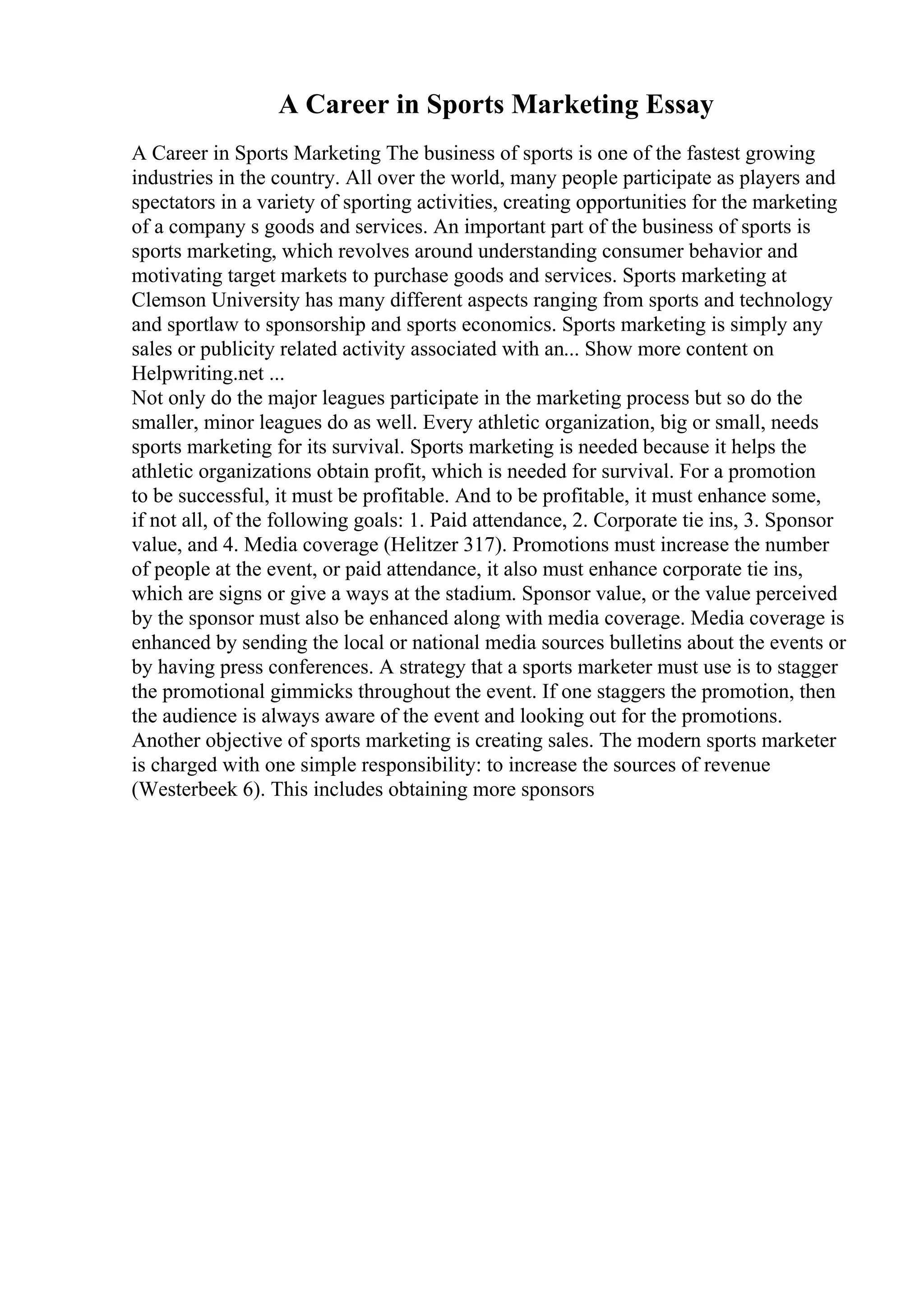 A Career in Sports Marketing Essay
A Career in Sports Marketing The business of sports is one of the fastest growing
industries in the country. All over the world, many people participate as players and
spectators in a variety of sporting activities, creating opportunities for the marketing
of a company s goods and services. An important part of the business of sports is
sports marketing, which revolves around understanding consumer behavior and
motivating target markets to purchase goods and services. Sports marketing at
Clemson University has many different aspects ranging from sports and technology
and sportlaw to sponsorship and sports economics. Sports marketing is simply any
sales or publicity related activity associated with an... Show more content on
Helpwriting.net ...
Not only do the major leagues participate in the marketing process but so do the
smaller, minor leagues do as well. Every athletic organization, big or small, needs
sports marketing for its survival. Sports marketing is needed because it helps the
athletic organizations obtain profit, which is needed for survival. For a promotion
to be successful, it must be profitable. And to be profitable, it must enhance some,
if not all, of the following goals: 1. Paid attendance, 2. Corporate tie ins, 3. Sponsor
value, and 4. Media coverage (Helitzer 317). Promotions must increase the number
of people at the event, or paid attendance, it also must enhance corporate tie ins,
which are signs or give a ways at the stadium. Sponsor value, or the value perceived
by the sponsor must also be enhanced along with media coverage. Media coverage is
enhanced by sending the local or national media sources bulletins about the events or
by having press conferences. A strategy that a sports marketer must use is to stagger
the promotional gimmicks throughout the event. If one staggers the promotion, then
the audience is always aware of the event and looking out for the promotions.
Another objective of sports marketing is creating sales. The modern sports marketer
is charged with one simple responsibility: to increase the sources of revenue
(Westerbeek 6). This includes obtaining more sponsors
 