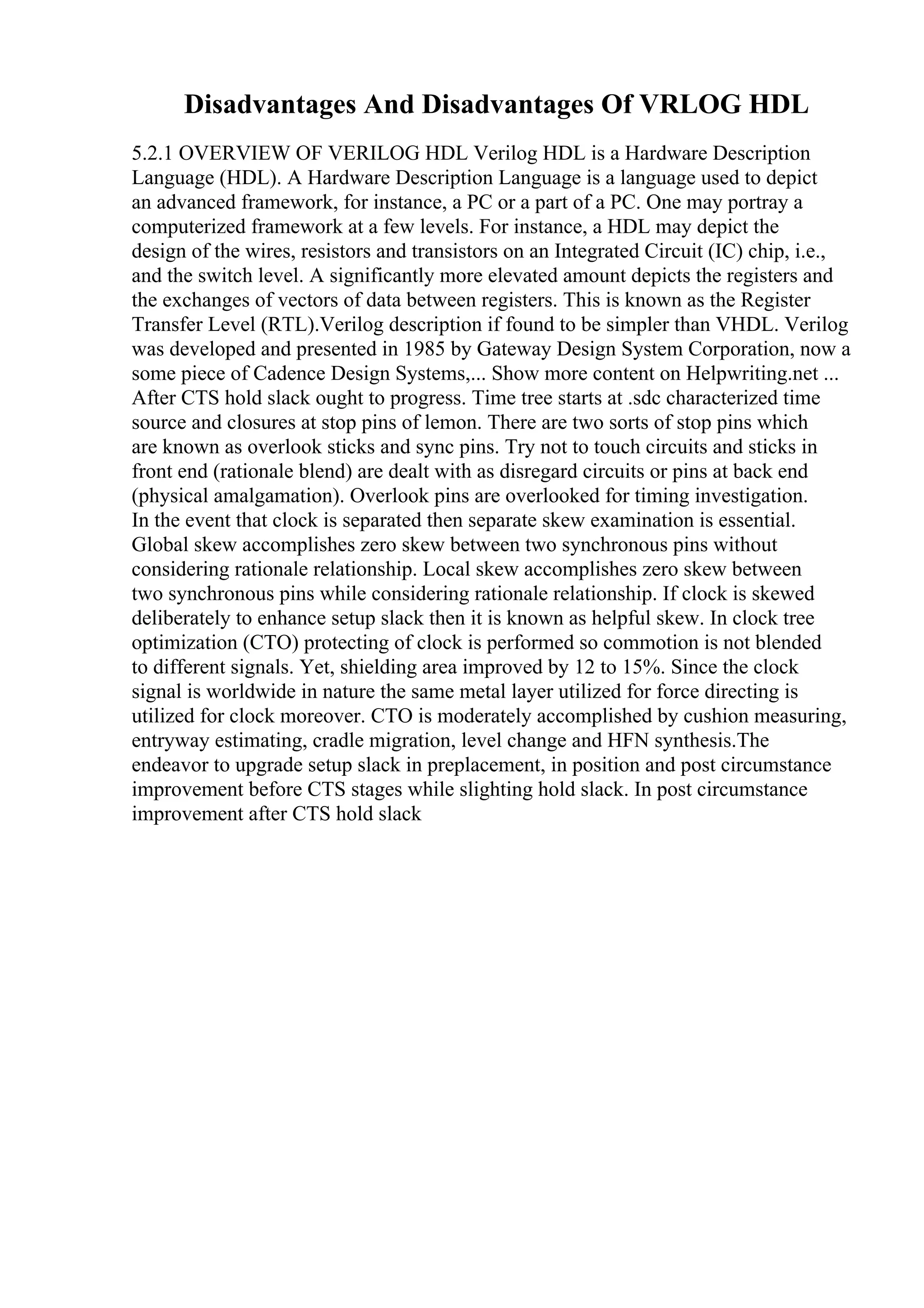 Disadvantages And Disadvantages Of VRLOG HDL
5.2.1 OVERVIEW OF VERILOG HDL Verilog HDL is a Hardware Description
Language (HDL). A Hardware Description Language is a language used to depict
an advanced framework, for instance, a PC or a part of a PC. One may portray a
computerized framework at a few levels. For instance, a HDL may depict the
design of the wires, resistors and transistors on an Integrated Circuit (IC) chip, i.e.,
and the switch level. A significantly more elevated amount depicts the registers and
the exchanges of vectors of data between registers. This is known as the Register
Transfer Level (RTL).Verilog description if found to be simpler than VHDL. Verilog
was developed and presented in 1985 by Gateway Design System Corporation, now a
some piece of Cadence Design Systems,... Show more content on Helpwriting.net ...
After CTS hold slack ought to progress. Time tree starts at .sdc characterized time
source and closures at stop pins of lemon. There are two sorts of stop pins which
are known as overlook sticks and sync pins. Try not to touch circuits and sticks in
front end (rationale blend) are dealt with as disregard circuits or pins at back end
(physical amalgamation). Overlook pins are overlooked for timing investigation.
In the event that clock is separated then separate skew examination is essential.
Global skew accomplishes zero skew between two synchronous pins without
considering rationale relationship. Local skew accomplishes zero skew between
two synchronous pins while considering rationale relationship. If clock is skewed
deliberately to enhance setup slack then it is known as helpful skew. In clock tree
optimization (CTO) protecting of clock is performed so commotion is not blended
to different signals. Yet, shielding area improved by 12 to 15%. Since the clock
signal is worldwide in nature the same metal layer utilized for force directing is
utilized for clock moreover. CTO is moderately accomplished by cushion measuring,
entryway estimating, cradle migration, level change and HFN synthesis.The
endeavor to upgrade setup slack in preplacement, in position and post circumstance
improvement before CTS stages while slighting hold slack. In post circumstance
improvement after CTS hold slack
 