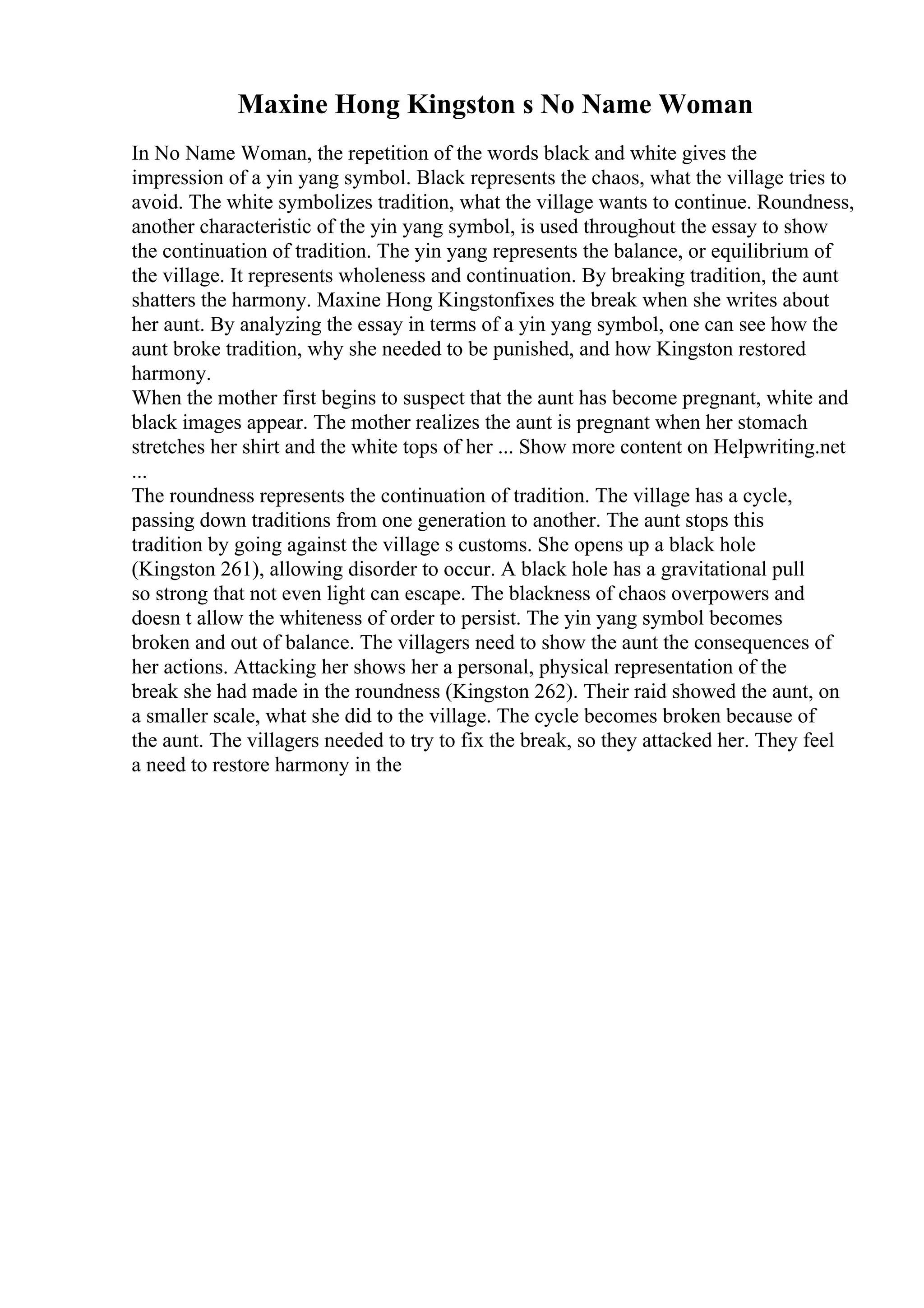 Maxine Hong Kingston s No Name Woman
In No Name Woman, the repetition of the words black and white gives the
impression of a yin yang symbol. Black represents the chaos, what the village tries to
avoid. The white symbolizes tradition, what the village wants to continue. Roundness,
another characteristic of the yin yang symbol, is used throughout the essay to show
the continuation of tradition. The yin yang represents the balance, or equilibrium of
the village. It represents wholeness and continuation. By breaking tradition, the aunt
shatters the harmony. Maxine Hong Kingstonfixes the break when she writes about
her aunt. By analyzing the essay in terms of a yin yang symbol, one can see how the
aunt broke tradition, why she needed to be punished, and how Kingston restored
harmony.
When the mother first begins to suspect that the aunt has become pregnant, white and
black images appear. The mother realizes the aunt is pregnant when her stomach
stretches her shirt and the white tops of her ... Show more content on Helpwriting.net
...
The roundness represents the continuation of tradition. The village has a cycle,
passing down traditions from one generation to another. The aunt stops this
tradition by going against the village s customs. She opens up a black hole
(Kingston 261), allowing disorder to occur. A black hole has a gravitational pull
so strong that not even light can escape. The blackness of chaos overpowers and
doesn t allow the whiteness of order to persist. The yin yang symbol becomes
broken and out of balance. The villagers need to show the aunt the consequences of
her actions. Attacking her shows her a personal, physical representation of the
break she had made in the roundness (Kingston 262). Their raid showed the aunt, on
a smaller scale, what she did to the village. The cycle becomes broken because of
the aunt. The villagers needed to try to fix the break, so they attacked her. They feel
a need to restore harmony in the
 