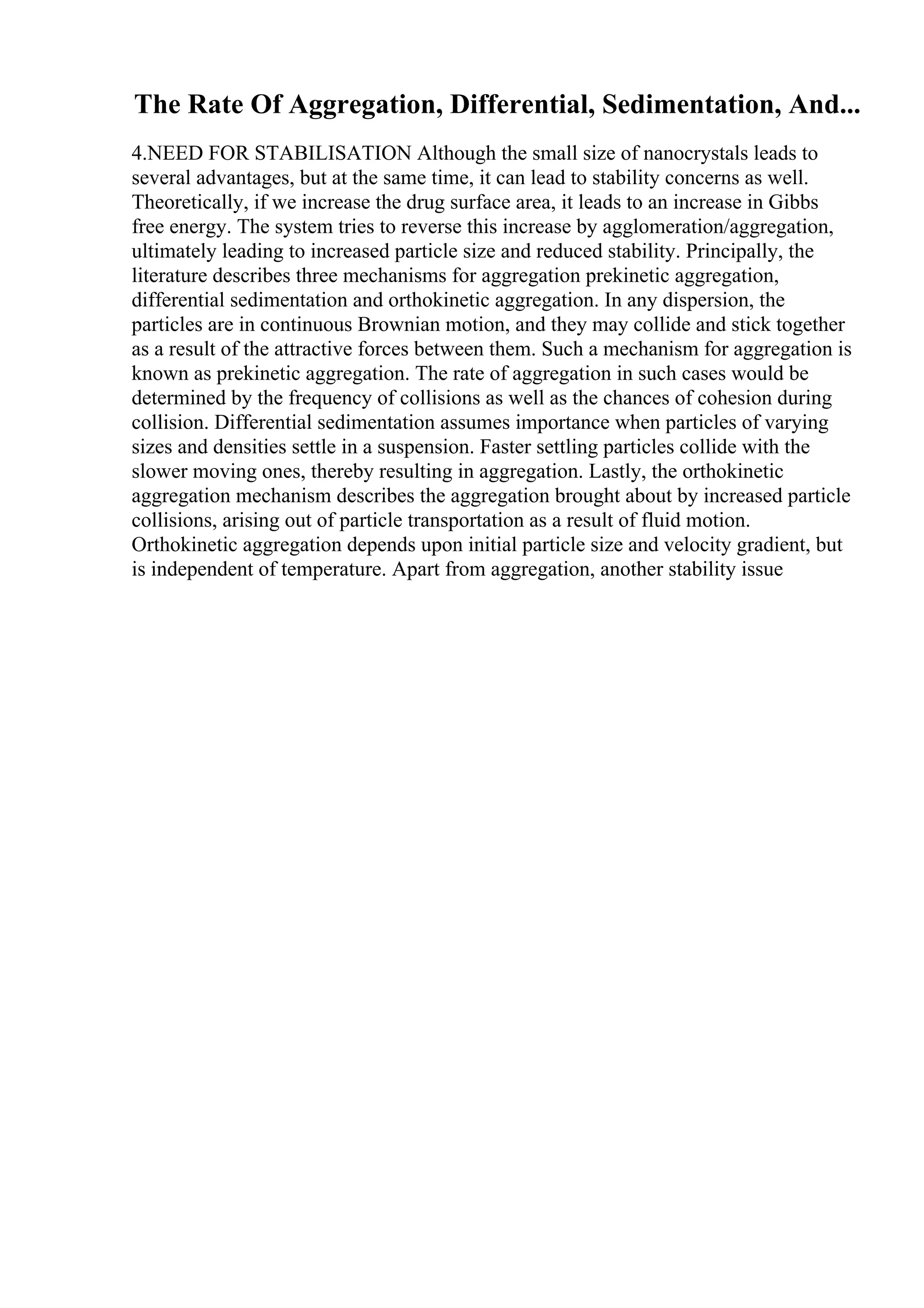 The Rate Of Aggregation, Differential, Sedimentation, And...
4.NEED FOR STABILISATION Although the small size of nanocrystals leads to
several advantages, but at the same time, it can lead to stability concerns as well.
Theoretically, if we increase the drug surface area, it leads to an increase in Gibbs
free energy. The system tries to reverse this increase by agglomeration/aggregation,
ultimately leading to increased particle size and reduced stability. Principally, the
literature describes three mechanisms for aggregation prekinetic aggregation,
differential sedimentation and orthokinetic aggregation. In any dispersion, the
particles are in continuous Brownian motion, and they may collide and stick together
as a result of the attractive forces between them. Such a mechanism for aggregation is
known as prekinetic aggregation. The rate of aggregation in such cases would be
determined by the frequency of collisions as well as the chances of cohesion during
collision. Differential sedimentation assumes importance when particles of varying
sizes and densities settle in a suspension. Faster settling particles collide with the
slower moving ones, thereby resulting in aggregation. Lastly, the orthokinetic
aggregation mechanism describes the aggregation brought about by increased particle
collisions, arising out of particle transportation as a result of fluid motion.
Orthokinetic aggregation depends upon initial particle size and velocity gradient, but
is independent of temperature. Apart from aggregation, another stability issue
 