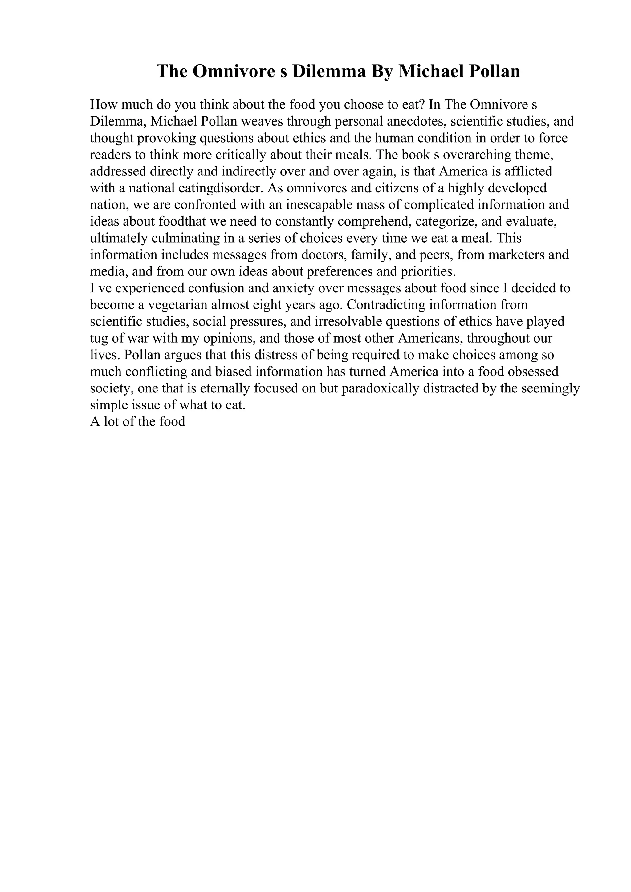 The Omnivore s Dilemma By Michael Pollan
How much do you think about the food you choose to eat? In The Omnivore s
Dilemma, Michael Pollan weaves through personal anecdotes, scientific studies, and
thought provoking questions about ethics and the human condition in order to force
readers to think more critically about their meals. The book s overarching theme,
addressed directly and indirectly over and over again, is that America is afflicted
with a national eatingdisorder. As omnivores and citizens of a highly developed
nation, we are confronted with an inescapable mass of complicated information and
ideas about foodthat we need to constantly comprehend, categorize, and evaluate,
ultimately culminating in a series of choices every time we eat a meal. This
information includes messages from doctors, family, and peers, from marketers and
media, and from our own ideas about preferences and priorities.
I ve experienced confusion and anxiety over messages about food since I decided to
become a vegetarian almost eight years ago. Contradicting information from
scientific studies, social pressures, and irresolvable questions of ethics have played
tug of war with my opinions, and those of most other Americans, throughout our
lives. Pollan argues that this distress of being required to make choices among so
much conflicting and biased information has turned America into a food obsessed
society, one that is eternally focused on but paradoxically distracted by the seemingly
simple issue of what to eat.
A lot of the food
 
