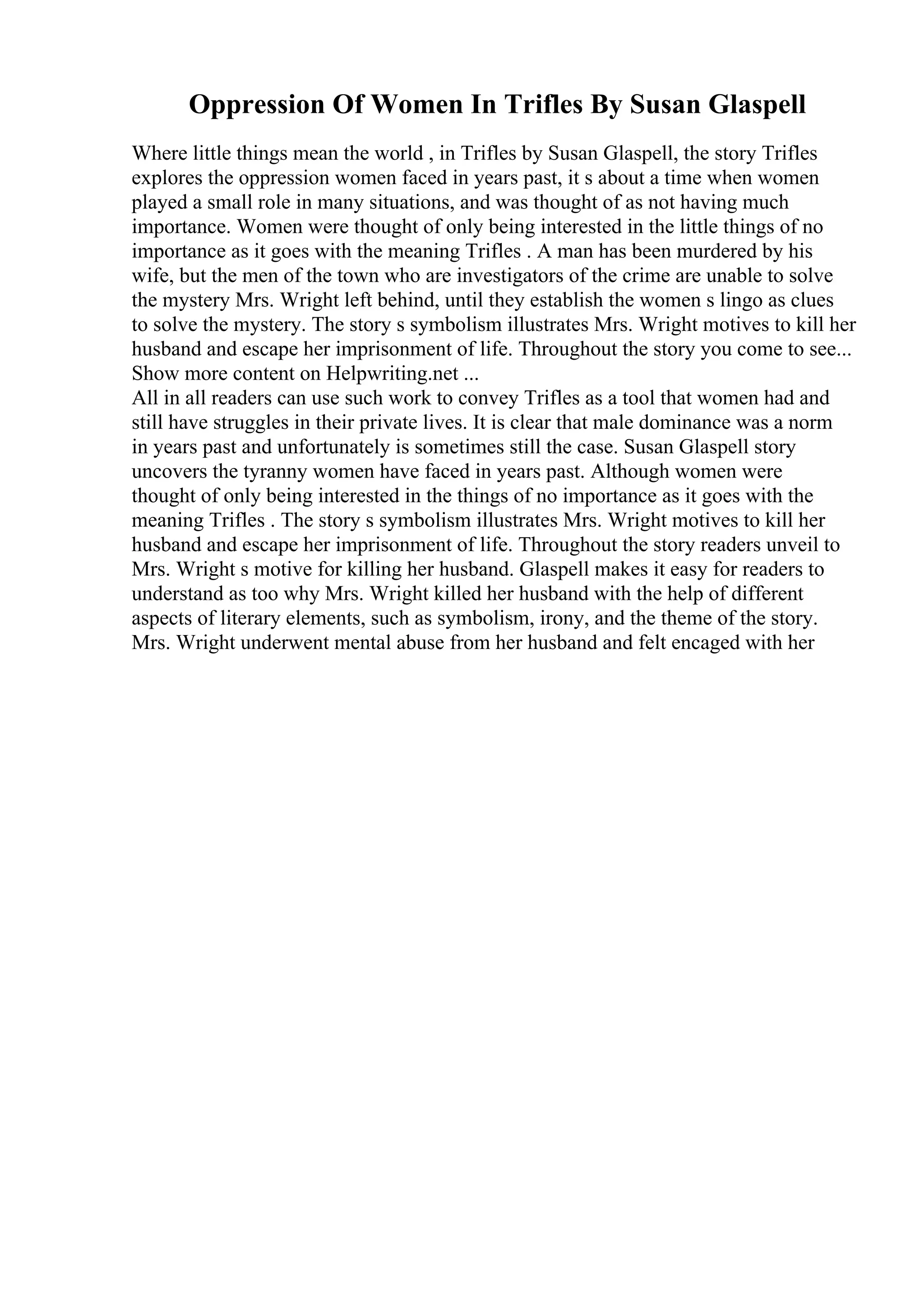 Oppression Of Women In Trifles By Susan Glaspell
Where little things mean the world , in Trifles by Susan Glaspell, the story Trifles
explores the oppression women faced in years past, it s about a time when women
played a small role in many situations, and was thought of as not having much
importance. Women were thought of only being interested in the little things of no
importance as it goes with the meaning Trifles . A man has been murdered by his
wife, but the men of the town who are investigators of the crime are unable to solve
the mystery Mrs. Wright left behind, until they establish the women s lingo as clues
to solve the mystery. The story s symbolism illustrates Mrs. Wright motives to kill her
husband and escape her imprisonment of life. Throughout the story you come to see...
Show more content on Helpwriting.net ...
All in all readers can use such work to convey Trifles as a tool that women had and
still have struggles in their private lives. It is clear that male dominance was a norm
in years past and unfortunately is sometimes still the case. Susan Glaspell story
uncovers the tyranny women have faced in years past. Although women were
thought of only being interested in the things of no importance as it goes with the
meaning Trifles . The story s symbolism illustrates Mrs. Wright motives to kill her
husband and escape her imprisonment of life. Throughout the story readers unveil to
Mrs. Wright s motive for killing her husband. Glaspell makes it easy for readers to
understand as too why Mrs. Wright killed her husband with the help of different
aspects of literary elements, such as symbolism, irony, and the theme of the story.
Mrs. Wright underwent mental abuse from her husband and felt encaged with her
 