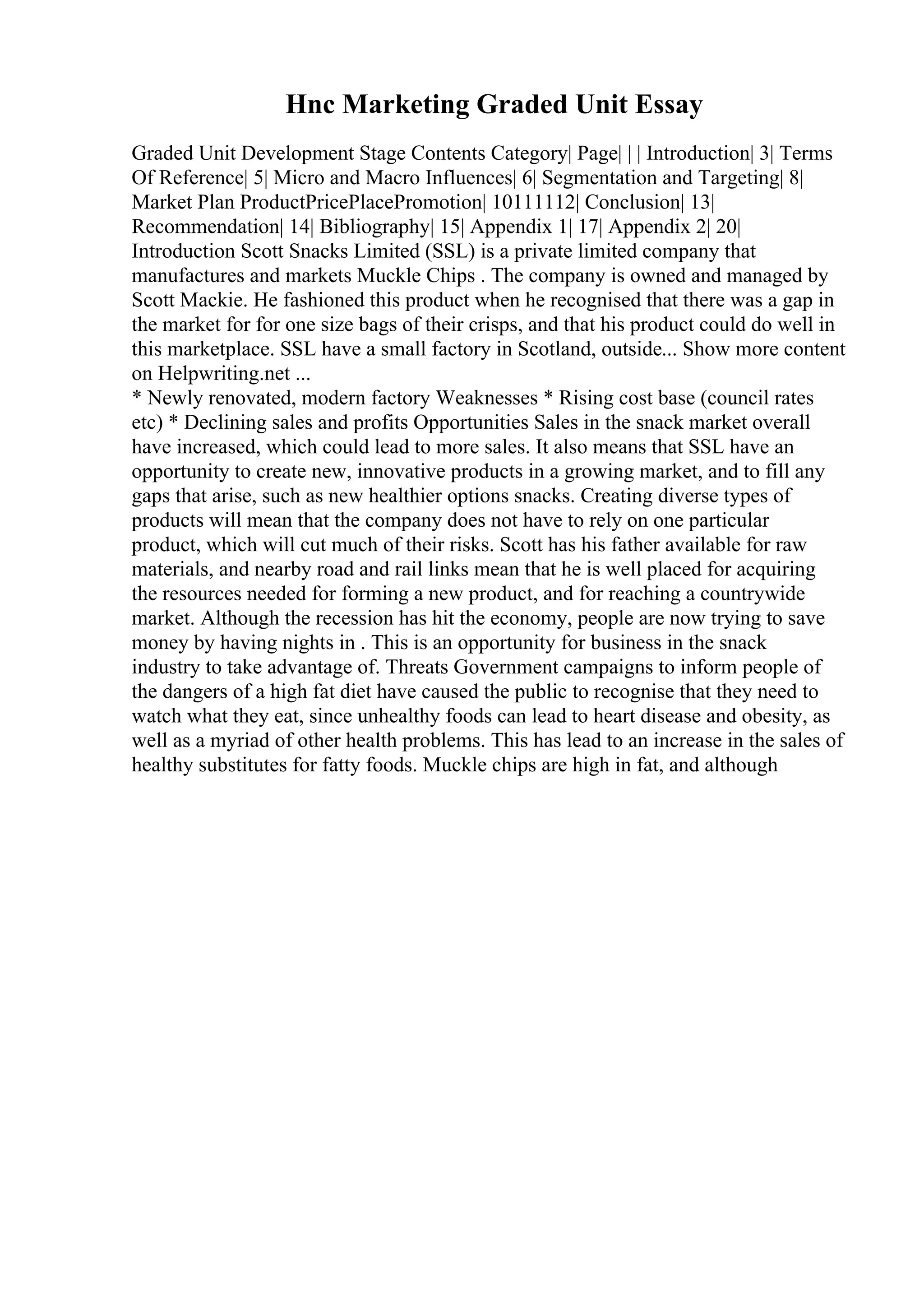 Hnc Marketing Graded Unit Essay
Graded Unit Development Stage Contents Category| Page| | | Introduction| 3| Terms
Of Reference| 5| Micro and Macro Influences| 6| Segmentation and Targeting| 8|
Market Plan ProductPricePlacePromotion| 10111112| Conclusion| 13|
Recommendation| 14| Bibliography| 15| Appendix 1| 17| Appendix 2| 20|
Introduction Scott Snacks Limited (SSL) is a private limited company that
manufactures and markets Muckle Chips . The company is owned and managed by
Scott Mackie. He fashioned this product when he recognised that there was a gap in
the market for for one size bags of their crisps, and that his product could do well in
this marketplace. SSL have a small factory in Scotland, outside... Show more content
on Helpwriting.net ...
* Newly renovated, modern factory Weaknesses * Rising cost base (council rates
etc) * Declining sales and profits Opportunities Sales in the snack market overall
have increased, which could lead to more sales. It also means that SSL have an
opportunity to create new, innovative products in a growing market, and to fill any
gaps that arise, such as new healthier options snacks. Creating diverse types of
products will mean that the company does not have to rely on one particular
product, which will cut much of their risks. Scott has his father available for raw
materials, and nearby road and rail links mean that he is well placed for acquiring
the resources needed for forming a new product, and for reaching a countrywide
market. Although the recession has hit the economy, people are now trying to save
money by having nights in . This is an opportunity for business in the snack
industry to take advantage of. Threats Government campaigns to inform people of
the dangers of a high fat diet have caused the public to recognise that they need to
watch what they eat, since unhealthy foods can lead to heart disease and obesity, as
well as a myriad of other health problems. This has lead to an increase in the sales of
healthy substitutes for fatty foods. Muckle chips are high in fat, and although
 