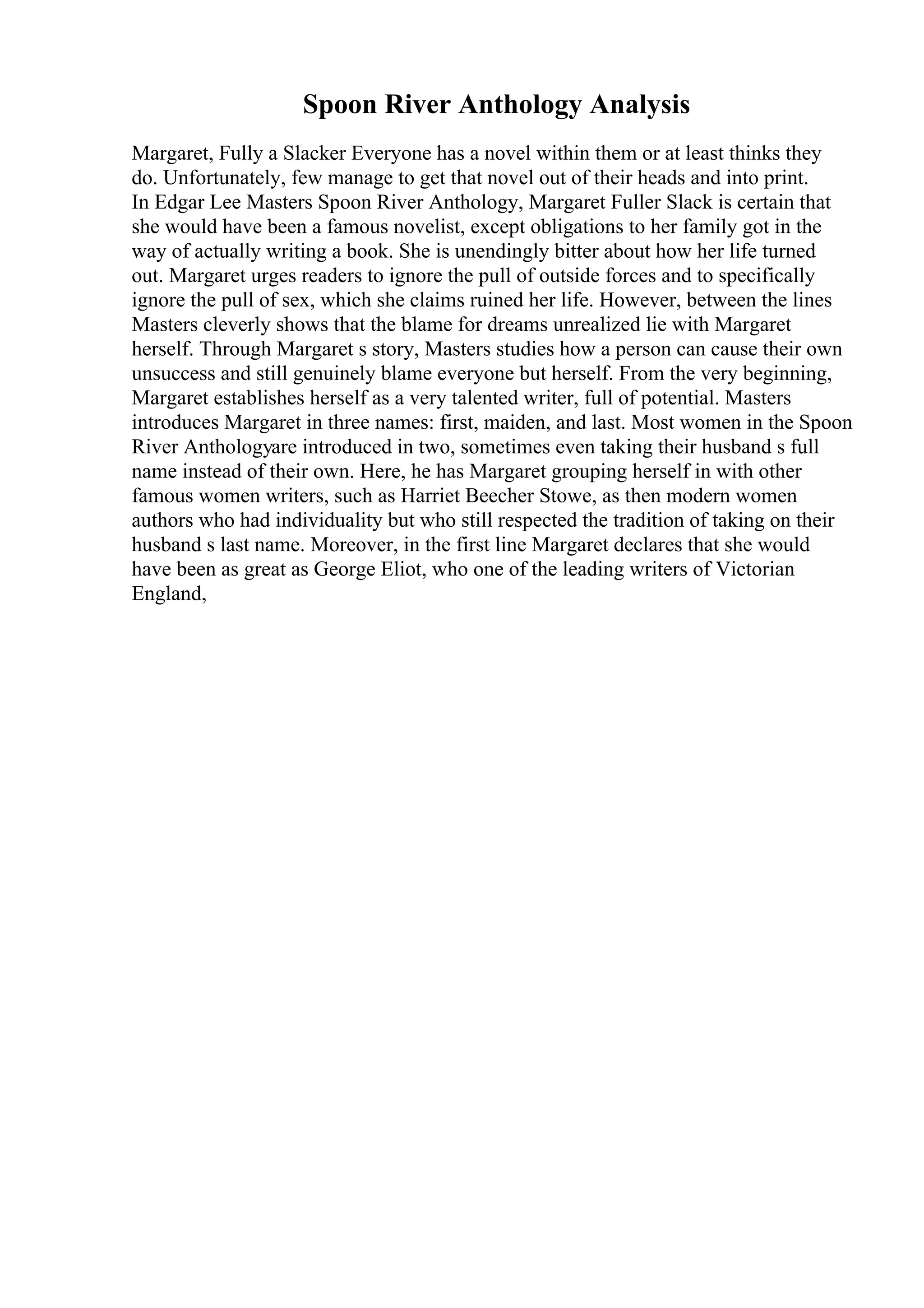 Spoon River Anthology Analysis
Margaret, Fully a Slacker Everyone has a novel within them or at least thinks they
do. Unfortunately, few manage to get that novel out of their heads and into print.
In Edgar Lee Masters Spoon River Anthology, Margaret Fuller Slack is certain that
she would have been a famous novelist, except obligations to her family got in the
way of actually writing a book. She is unendingly bitter about how her life turned
out. Margaret urges readers to ignore the pull of outside forces and to specifically
ignore the pull of sex, which she claims ruined her life. However, between the lines
Masters cleverly shows that the blame for dreams unrealized lie with Margaret
herself. Through Margaret s story, Masters studies how a person can cause their own
unsuccess and still genuinely blame everyone but herself. From the very beginning,
Margaret establishes herself as a very talented writer, full of potential. Masters
introduces Margaret in three names: first, maiden, and last. Most women in the Spoon
River Anthologyare introduced in two, sometimes even taking their husband s full
name instead of their own. Here, he has Margaret grouping herself in with other
famous women writers, such as Harriet Beecher Stowe, as then modern women
authors who had individuality but who still respected the tradition of taking on their
husband s last name. Moreover, in the first line Margaret declares that she would
have been as great as George Eliot, who one of the leading writers of Victorian
England,
 
