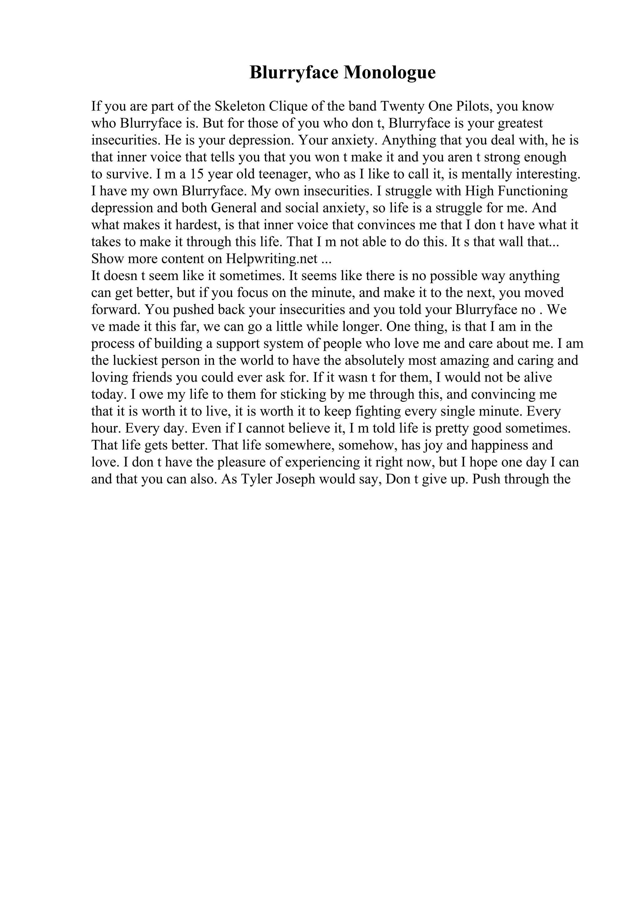 Blurryface Monologue
If you are part of the Skeleton Clique of the band Twenty One Pilots, you know
who Blurryface is. But for those of you who don t, Blurryface is your greatest
insecurities. He is your depression. Your anxiety. Anything that you deal with, he is
that inner voice that tells you that you won t make it and you aren t strong enough
to survive. I m a 15 year old teenager, who as I like to call it, is mentally interesting.
I have my own Blurryface. My own insecurities. I struggle with High Functioning
depression and both General and social anxiety, so life is a struggle for me. And
what makes it hardest, is that inner voice that convinces me that I don t have what it
takes to make it through this life. That I m not able to do this. It s that wall that...
Show more content on Helpwriting.net ...
It doesn t seem like it sometimes. It seems like there is no possible way anything
can get better, but if you focus on the minute, and make it to the next, you moved
forward. You pushed back your insecurities and you told your Blurryface no . We
ve made it this far, we can go a little while longer. One thing, is that I am in the
process of building a support system of people who love me and care about me. I am
the luckiest person in the world to have the absolutely most amazing and caring and
loving friends you could ever ask for. If it wasn t for them, I would not be alive
today. I owe my life to them for sticking by me through this, and convincing me
that it is worth it to live, it is worth it to keep fighting every single minute. Every
hour. Every day. Even if I cannot believe it, I m told life is pretty good sometimes.
That life gets better. That life somewhere, somehow, has joy and happiness and
love. I don t have the pleasure of experiencing it right now, but I hope one day I can
and that you can also. As Tyler Joseph would say, Don t give up. Push through the
 