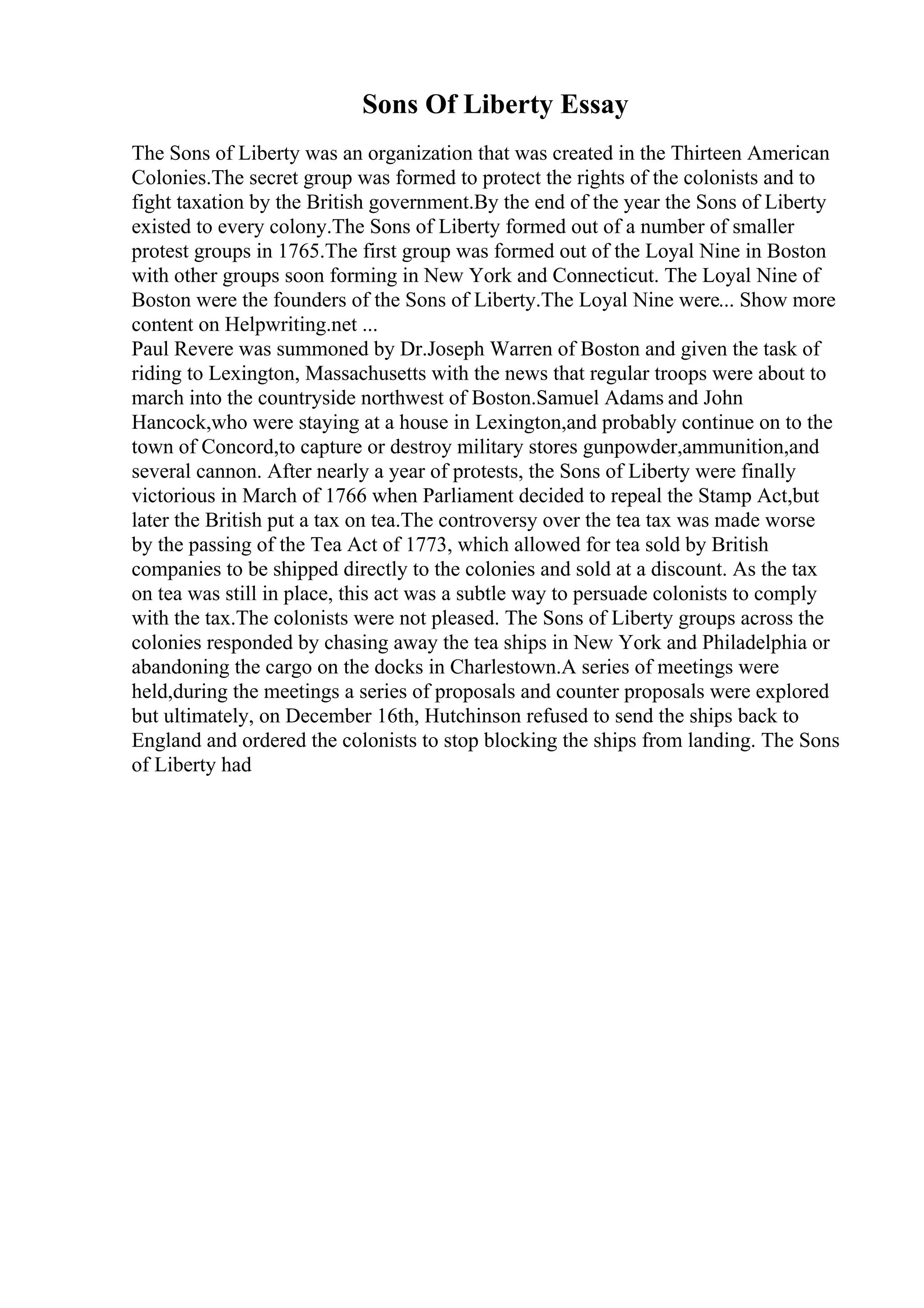 Sons Of Liberty Essay
The Sons of Liberty was an organization that was created in the Thirteen American
Colonies.The secret group was formed to protect the rights of the colonists and to
fight taxation by the British government.By the end of the year the Sons of Liberty
existed to every colony.The Sons of Liberty formed out of a number of smaller
protest groups in 1765.The first group was formed out of the Loyal Nine in Boston
with other groups soon forming in New York and Connecticut. The Loyal Nine of
Boston were the founders of the Sons of Liberty.The Loyal Nine were... Show more
content on Helpwriting.net ...
Paul Revere was summoned by Dr.Joseph Warren of Boston and given the task of
riding to Lexington, Massachusetts with the news that regular troops were about to
march into the countryside northwest of Boston.Samuel Adams and John
Hancock,who were staying at a house in Lexington,and probably continue on to the
town of Concord,to capture or destroy military stores gunpowder,ammunition,and
several cannon. After nearly a year of protests, the Sons of Liberty were finally
victorious in March of 1766 when Parliament decided to repeal the Stamp Act,but
later the British put a tax on tea.The controversy over the tea tax was made worse
by the passing of the Tea Act of 1773, which allowed for tea sold by British
companies to be shipped directly to the colonies and sold at a discount. As the tax
on tea was still in place, this act was a subtle way to persuade colonists to comply
with the tax.The colonists were not pleased. The Sons of Liberty groups across the
colonies responded by chasing away the tea ships in New York and Philadelphia or
abandoning the cargo on the docks in Charlestown.A series of meetings were
held,during the meetings a series of proposals and counter proposals were explored
but ultimately, on December 16th, Hutchinson refused to send the ships back to
England and ordered the colonists to stop blocking the ships from landing. The Sons
of Liberty had
 
