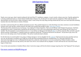 Job Experience Essay
Nearly seven years ago, when I started working for the local DirecTV installation company, it wasn't exactly a dream come true. I had the aptitude for
it, having worked previously as a home theatre installer back in Kansas City, but this job was much easier by comparison. What made this job less
than desirable were the hot attics, damp crawlspaces where I wasn't always the only thing crawling around and the loose eaves near ideal dish mounting
locations that were often home to swarms of hornets.
Less than a week into the job I was offered a promotion of sorts. They needed inspectors to verify that things were done correctly at several installation
locations each week and they wanted someone who hadn't been around long enough to make...show more content...
The best part of this situation for me was the pay. I was making $12.50 per inspection. That's over $1500 per week! Despite the great pay, I had been
unemployed for nearly a month before starting this job and because of tool costs to get started hadn't taken home much during my first week as an
installer. The first paycheck I received had an error in it. I was told by my Manager at the PaducahOffice to call the corporate office and talk to payroll
directly and they would handle it. I regularly heard new employees being told, "Call payroll and ask for an advance", not just due to pay errors, but
also to cover the startup costs of tools and ladders. This advice would soon lead to disaster.
For the first time in several months I was going to Atlanta, Georgia to visit my daughter for the weekend. I had received one puny paycheck and one
nice one, but had spent everything to get caught up on bills that had accumulated during my unemployment. So, I did what experience and
observation had taught me to do, I called payroll and asked for a relatively small advance to cover my weekend trip. Without incident a check
showed up at the office the next day and my wife and I were off for a fun weekend with my daughter. It wasn't until late the next week that all hell
began to break loose.
I was on the road somewhere in Southern Illinois when I received an angry call from the district manager inquiring why I had "bypassed" him and gone
Get more content on HelpWriting.net
 