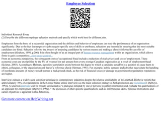 Employee Selection
Individual Research Essay
(2) Describe the different employee selection methods and specify which work best for different jobs.
Employees form the basis of a successful organisation and the abilities and behavior of employees can vary the performance of an organisation
significantly. Due to the fact that respective jobs require specific sets of skills or attributes, selections are essential in ensuring that the most suitable
candidates are hired. Selection refers to the process of assessing candidates by various means and making a choice followed by an offer of
employment (Graham, 1998, p.206). It is often thought of as an integral part of human resource management within an organization, which allows
firms to gain a competitive...show more content...
From an economic perspective, the subsequent costs of occupational fraud include a reduction of stock prices and loss of employment. These
economic costs are exemplified by the 5% of revenue lost per annum from every average Canadian organisation as a result of employment fraud
(Koletar, 2003). According to Herman, a positive correlation exists between the degree to which a candidate could be in a position to cause harm to
others, colleagues, or the organisation and that of a reference check (Herman, 1993). For example, public servants and jobs that necessitate the handling
of inordinate amounts of money would warrant a background check, as the risk of financial losses or damage to government organization reputations
are higher.
Interviews remain a widely used selection technique in contemporary industries despite the relative unreliability of this method. Dipboye reports that
approximately 70% of organizations in the United States utilize interviews as the main selection strategy in both promotion and recruitment ( Dipboye,
1992). A selectioninterview can be broadly delineated as "a dialogue initiated by one or persons to gather information and evaluate the qualifications of
an applicant for employment (Dipboye, 1992)." The exclusion of other specific qualifications such as interpersonal skills, personal motivations and
career objectives is apparent in this definition,
Get more content on HelpWriting.net
 