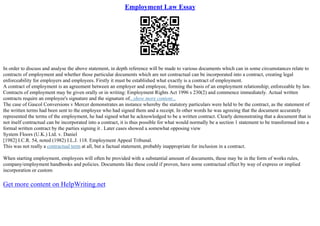 Employment Law Essay
In order to discuss and analyse the above statement, in depth reference will be made to various documents which can in some circumstances relate to
contracts of employment and whether those particular documents which are not contractual can be incorporated into a contract, creating legal
enforceability for employers and employees. Firstly it must be established what exactly is a contract of employment.
A contract of employment is an agreement between an employer and employee, forming the basis of an employment relationship; enforceable by law.
Contracts of employment may be given orally or in writing: Employment Rights Act 1996 s 230(2) and commence immediately. Actual written
contracts require an employee's signature and the signature of...show more content...
The case of Gascol Conversions v Mercer demonstrates an instance whereby the statutory particulars were held to be the contract, as the statement of
the written terms had been sent to the employee who had signed them and a receipt. In other words he was agreeing that the document accurately
represented the terms of the employment, he had signed what he acknowledged to be a written contract. Clearly demonstrating that a document that is
not itself contractual can be incorporated into a contract, it is thus possible for what would normally be a section 1 statement to be transformed into a
formal written contract by the parties signing it . Later cases showed a somewhat opposing view
System Floors (U.K.) Ltd. v. Daniel
[1982] I.C.R. 54, noted (1982) I.L.J. 118. Employment Appeal Tribunal.
This was not really a contractual term at all, but a factual statement, probably inappropriate for inclusion in a contract.
When starting employment, employees will often be provided with a substantial amount of documents, these may be in the form of works rules,
company/employment handbooks and policies. Documents like these could if proven, have some contractual effect by way of express or implied
incorporation or custom
Get more content on HelpWriting.net
 