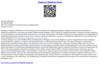 Employee Relations Essay
Employee Relations
Dr. Harold Griffin
HSA 530: Health Services Human Resource Management
February 23, 2012
Introduction Employee Relations involves the body of work concerned with maintaining employer–employee relationships that contribute to
satisfactory productivity, motivation, and morale (Hopkins &amp; Hampton, 1995). Essentially, employee relations is concerned with preventing and
resolving problems involving individuals which arise out of or affect work situations. This paper will develop a strategy specific to my organization for
integrating job performance &amp; training, discuss the most significant performance management challenges the organization I have researched has
faced, outline basics of a performance management...show more content...
A further challenge is to ensure feedback flows in both directions. Managers require timely feedback to monitor organizational results. Employees
require feedback to validate, or to improve individual performance. Leadership training could be one of the major challenges in a performance
management. Leadership training objectives include topics such as how to be fair and objective, what types of employee behavioral issues can be
addressed effectively during a performance appraisal and how to help employees establish realistic and attainable goals for the next evaluation period.
Outline The Basics Of A Performance Management Initiative That Would Significantly Improve Employee Performance Across The Organization As
Well As Encourage Employee Retention According to Flynn, Mathis, &amp; Jackson (2007), retention of employees have becoming a growing
concern of many healthcare providers. "Every healthcare worker who is retained means one less worker to have to recruit, select, and train" (Flynn,
Mathis, &amp; Jackson, 2007, pg.140). The fundamental goal of performance management is to promote and improve employee effectiveness. It is a
continuous process where managers and employees work together to plan, monitor and review an employee's work objectives or goals and his or her
overall contribution to the organization. The establishment of an effective performance management system requires time and resources and therefore,
the support of the
Get more content on HelpWriting.net
 