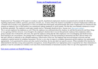 Essay on Employment Law
Employment Law The purpose of this paper is to analyze a specific, hypothetical employment situation encountered and to include the information
regarding employment conflicts, questions, grievances, lawsuits, etc., in terms of how the situation was handled or resolved. Employment conflicts are
a constant issue everyday in any organization; it is how you handle them both legally and professionally that counts. Employment Law Situation In this
situation an employee, new to office politics was continuously making slanderous or racial remarks. Not that they were blatantly slanderous or racial
he did them ignorantly. The employee would make remarks such as "old people should not drive. Anyone over...show more content...
This is not just employers but employees as well. When the employee was confronted about the situation, he said that the person he said these things
to was agreeing with him; however, it was brought to the employee's attention that it was not that particular employee that complained, rather a
group of people who overheard this. Of course, this upset the employee stating that the other employees were eavesdropping and should not have
been listening to his conversations. The manager had to remind the employee of the laws pertaining to harassment and that it did not matter if he
had said it directly or indirectly to the offended employees. Effectiveness of the Law The employee had received training in diversity and had
completed a required tutorial on workplace harassment. The law is very clear in respect to workplace harassment and the employee was reprimanded
appropriately. As he questioned his actions and what exactly he had done, the law provided very specific answers. When reminded of his tutorials, he
abdicated that he had done wrong and accepted the consequences. Actions Required by Law Appropriate action is required by law. Once information is
gathered, it must be concluded as to whether or not some form of discrimination or harassment occurred. Then it is up to the organization to figure
Get more content on HelpWriting.net
 