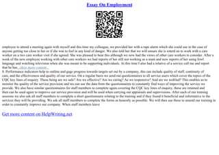 Essay On Employment
employee to attend a meeting again with myself and this time my colleague, we provided her with a rape alarm which she could use in the case of
anyone getting too close to her or if she was to feel in any kind of danger. We also told her that we will ensure she is roterd on to work with a care
worker on a two care worker visit if she agreed. She was pleased to hear this although we now had the views of other care workers to consider. After a
week of the new employee working with other care workers we had reports of her still not working as a team and now reports of her using fowl
language and watching television when she was meant to be supporting individuals. At this time I also had a relative of a service call me and report
that he has...show more content...
8. Performance indicators help to outline and gage progress towards targets set out by a company, this can include quality of staff, continuity of
care, and the effectiveness and quality of our service. On a regular basis we send out questionnaires to all service users which cover the topics of the
CQC key lines of enquiry. These being are we safe? Are we effective? Are we caring? Ae we responsive? And are we well
–led? This enables us to
monitor the quality of the service provision and we can use the data from the questionnaires to constantly find ways of improving the service we
provide. We also have similar questionnaires for staff members to complete again covering the CQC key lines of enquiry, these are retained and
then can be used again to improve our service provision and will be used when carrying out appraisals and supervisions. After each of our training
sessions we also ask all staff members to complete a short questionnaire relating to the training and if they found it beneficial and informative to the
services they will be providing. We ask all staff members to complete the forms as honestly as possible. We will then use these to amend our training in
order to constantly improve our company. When staff members leave
Get more content on HelpWriting.net
 