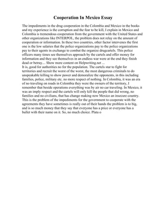 Cooperation In Mexico Essay
The impediments in the drug cooperation in the Colombia and Mexico in the books
and my experience is the corruption and the fear to be kill, I explain in Mexico and
Colombia is tremendous cooperation from the government with the United States and
other organizations like INTERPOL, the problem does not relay on the amount of
cooperation or information. In these two countries, other factor intervenes the first
one is the low salaries that the police organizations pay to the police organizations
pay to their agents in exchange to combat the organize drugcartels. This police
officers many times see themselves approach by the cartels and offer money for
information and they see themselves in an endless war were at the end they finish
dead or betray.... Show more content on Helpwriting.net ...
It is, good for authorities no for the population. The cartels star to fight for
territories and recruit the worst of the worst, the most dangerous criminals to do
unspeakable killing to show pawer and demoralize the opponents, in this including
families, police, military etc. no more respect of nothing. In Colombia, it was an era
of no traveling on roads in Colombia they were the owners of the territory, I
remember that beside operations everything was by air no car traveling. In Mexico, it
was an imply respect and the cartels will only kill the people that did wrong, no
families and no civilians, that has change making now Mexico an insecure country.
This is the problem of the impediments for the government to cooperate with the
agreements they have sometimes is really out of their hands the problem is to big,
and is so much money that they say that everyone has a price or everyone has a
bullet with their name on it. So, no much choice. Plata o
 