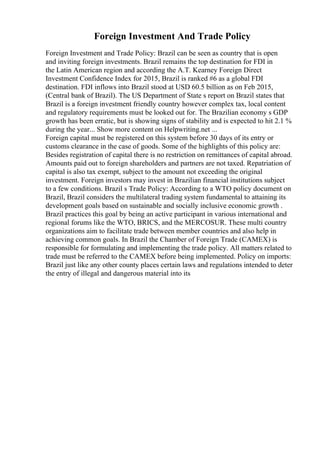 Foreign Investment And Trade Policy
Foreign Investment and Trade Policy: Brazil can be seen as country that is open
and inviting foreign investments. Brazil remains the top destination for FDI in
the Latin American region and according the A.T. Kearney Foreign Direct
Investment Confidence Index for 2015, Brazil is ranked #6 as a global FDI
destination. FDI inflows into Brazil stood at USD 60.5 billion as on Feb 2015,
(Central bank of Brazil). The US Department of State s report on Brazil states that
Brazil is a foreign investment friendly country however complex tax, local content
and regulatory requirements must be looked out for. The Brazilian economy s GDP
growth has been erratic, but is showing signs of stability and is expected to hit 2.1 %
during the year... Show more content on Helpwriting.net ...
Foreign capital must be registered on this system before 30 days of its entry or
customs clearance in the case of goods. Some of the highlights of this policy are:
Besides registration of capital there is no restriction on remittances of capital abroad.
Amounts paid out to foreign shareholders and partners are not taxed. Repatriation of
capital is also tax exempt, subject to the amount not exceeding the original
investment. Foreign investors may invest in Brazilian financial institutions subject
to a few conditions. Brazil s Trade Policy: According to a WTO policy document on
Brazil, Brazil considers the multilateral trading system fundamental to attaining its
development goals based on sustainable and socially inclusive economic growth .
Brazil practices this goal by being an active participant in various international and
regional forums like the WTO, BRICS, and the MERCOSUR. These multi country
organizations aim to facilitate trade between member countries and also help in
achieving common goals. In Brazil the Chamber of Foreign Trade (CAMEX) is
responsible for formulating and implementing the trade policy. All matters related to
trade must be referred to the CAMEX before being implemented. Policy on imports:
Brazil just like any other county places certain laws and regulations intended to deter
the entry of illegal and dangerous material into its
 