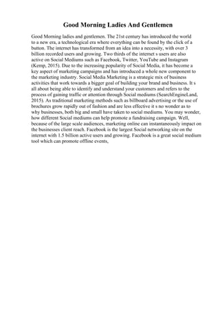 Good Morning Ladies And Gentlemen
Good Morning ladies and gentlemen. The 21st century has introduced the world
to a new era, a technological era where everything can be found by the click of a
button. The internet has transformed from an idea into a necessity, with over 3
billion recorded users and growing. Two thirds of the internet s users are also
active on Social Mediums such as Facebook, Twitter, YouTube and Instagram
(Kemp, 2015). Due to the increasing popularity of Social Media, it has become a
key aspect of marketing campaigns and has introduced a whole new component to
the marketing industry. Social Media Marketing is a strategic mix of business
activities that work towards a bigger goal of building your brand and business. It s
all about being able to identify and understand your customers and refers to the
process of gaining traffic or attention through Social mediums (SearchEngineLand,
2015). As traditional marketing methods such as billboard advertising or the use of
brochures grow rapidly out of fashion and are less effective it s no wonder as to
why businesses, both big and small have taken to social mediums. You may wonder,
how different Social mediums can help promote a fundraising campaign. Well,
because of the large scale audiences, marketing online can instantaneously impact on
the businesses client reach. Facebook is the largest Social networking site on the
internet with 1.5 billion active users and growing. Facebook is a great social medium
tool which can promote offline events,
 