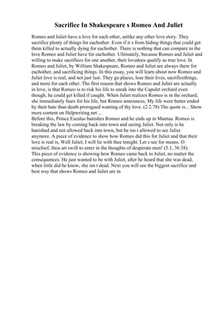 Sacrifice In Shakespeare s Romeo And Juliet
Romeo and Juliet have a love for each other, unlike any other love story. They
sacrifice plenty of things for eachother. Even if it s from hiding things that could get
them killed to actually dying for eachother. There is nothing that can compare to the
love Romeo and Juliet have for eachother. Ultimately, because Romeo and Juliet and
willing to make sacrifices for one another, their lovedoes qualify as true love. In
Romeo and Juliet, by William Shakespeare, Romeo and Juliet are always there for
eachother, and sacrificing things. In this essay, you will learn about now Romeo and
Juliet love is real, and not just lust. They go places, lose their lives, sacrificethings,
and more for each other. The first reason that shows Romeo and Juliet are actually
in love, is that Romeo is to risk his life to sneak into the Capulet orchard even
though, he could get killed if caught. When Juliet realizes Romeo is in the orchard,
she immediately fears for his life, but Romeo announces, My life were better ended
by their hate than death prorogued wanting of thy love. (2.2.78) The quote is... Show
more content on Helpwriting.net ...
Before this, Prince Escalus banishes Romeo and he ends up in Mantua. Romeo is
breaking the law by coming back into town and seeing Juliet. Not only is he
banished and not allowed back into town, but he isn t allowed to see Juliet
anymore. A piece of evidence to show how Romeo did this for Juliet and that their
love is real is, Well Juliet, I will lie with thee tonight. Let s see for means. O
mischief, thou art swift to enter in the thoughts of desperate men! (5.1, 36 38).
This piece of evidence is showing how Romeo came back to Juliet, no matter the
consequences. He just wanted to be with Juliet, after he heard that she was dead,
when little did he know, she isn t dead. Next you will see the biggest sacrifice and
best way that shows Romeo and Juliet are in
 
