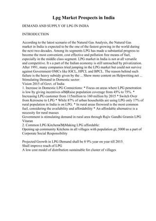 Lpg Market Prospects in India
DEMAND AND SUPPLY OF LPG IN INDIA
INTRODUCTION
According to the latest scenario of the Natural Gas Analysis, the Natural Gas
market in India is expected to be the one of the fastest growing in the world during
the next two decades. Among its segments LPG has made a substantial progress to
become the most convenient, cost effective and pollution free means of fuel,
especially in the middle class segment. LPG market in India is not at all versatile
and competitive. It s a part of the Indian economy is still untouched by privatization.
After 1991, many companies tried jumping in the LPG market but could not survive
against Government OMCs like IOCL, HPCL and BPCL. The reason behind such
failure is the heavy subsidy given by the ... Show more content on Helpwriting.net ...
Stimulating Demand in Domestic sector:
Vision 2015 of Govt. of India
1. Increase in Domestic LPG Connections: * Focus on areas where LPG penetration
is low by giving incentives вЂђRaise population coverage from 45% to 75%. *
Increasing LPG customer from 115million to 160 million by 2015 * Switch Over
from Kerosene to LPG * While 87% of urban households are using LPG only 17% of
rural population in India is on LPG. * In rural areas firewood is the most common
fuel, considering the availability and affordability * An affordable alternative is a
necessity for rural masses
Government is stimulating demand in rural area through Rajiv Gandhi Gramin LPG
Vitaran
2. Common LPG KitchenвЂђMaking LPG affordable:
Opening up community Kitchens in all villages with population gt; 5000 as a part of
Corporate Social Responsibility
Projected Growth in LPG Demand shall be 8 9% year on year till 2015.
Shall improve reach of LPG
A low cost model of distribution sustainable for cluster of villages
 