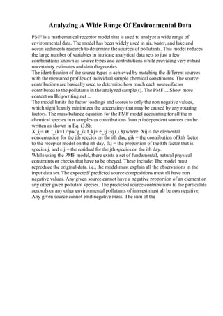Analyzing A Wide Range Of Environmental Data
PMF is a mathematical receptor model that is used to analyze a wide range of
environmental data. The model has been widely used in air, water, and lake and
ocean sediments research to determine the sources of pollutants. This model reduces
the large number of variables in intricate analytical data sets to just a few
combinations known as source types and contributions while providing very robust
uncertainty estimates and data diagnostics.
The identification of the source types is achieved by matching the different sources
with the measured profiles of individual sample chemical constituents. The source
contributions are basically used to determine how much each source/factor
contributed to the pollutants in the analyzed sample(s). The PMF ... Show more
content on Helpwriting.net ...
The model limits the factor loadings and scores to only the non negative values,
which significantly minimizes the uncertainty that may be caused by any rotating
factors. The mass balance equation for the PMF model accounting for all the m
chemical species in n samples as contributions from p independent sources can be
written as shown in Eq. (3.8);
X_ij= в€‘_(k=1)^pв
–’g_ik f_kj+ e_ij Eq.(3.8) where, Xij = the elemental
concentration for the jth species on the ith day, gik = the contribution of kth factor
to the receptor model on the ith day, fkj = the proportion of the kth factor that is
species j, and eij = the residual for the jth species on the ith day.
While using the PMF model, there exists a set of fundamental, natural physical
constraints or checks that have to be obeyed. These include: The model must
reproduce the original data. i.e., the model must explain all the observations in the
input data set. The expected/ predicted source compositions must all have non
negative values. Any given source cannot have a negative proportion of an element or
any other given pollutant species. The predicted source contributions to the particulate
aerosols or any other environmental pollutants of interest must all be non negative.
Any given source cannot emit negative mass. The sum of the
 