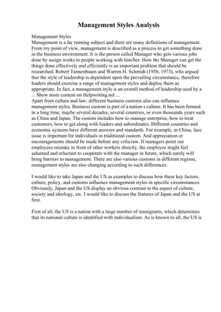 Management Styles Analysis
Management Styles
Management is a far running subject and there are many definitions of management.
From my point of view, management is described as a process to get something done
in the business environment. It is the person called Manager who gets various jobs
done by assign works to people working with him/her. How the Manager can get the
things done effectively and efficiently is an important problem that should be
researched. Robert Tannenbaum and Warren H. Schmidt (1958, 1973), who argued
that the style of leadership is dependent upon the prevailing circumstance, therefore
leaders should exercise a range of management styles and deploy them as
appropriate. In fact, a management style is an overall method of leadership used by a
... Show more content on Helpwriting.net ...
Apart from culture and law, different business customs also can influence
management styles. Business custom is part of a nation s culture. It has been formed
in a long time, maybe several decades, several countries, or even thousands years such
as China and Japan. The custom includes how to manage enterprise, how to treat
customers, how to get along with leaders and subordinates. Different countries and
economic systems have different answers and standards. For example, in China, face
issue is important for individuals in traditional custom. And appreciation or
encouragements should be made before any criticism. If managers point out
employees mistake in front of other workers directly, the employee might feel
ashamed and reluctant to cooperate with the manager in future, which surely will
bring barriers to management. There are also various customs in different regions,
management styles are also changing according to such differences.
I would like to take Japan and the US as examples to discuss how these key factors,
culture, policy, and customs influence management styles in specific circumstances.
Obviously, Japan and the US display an obvious contrast in the aspect of culture,
society and ideology, etc. I would like to discuss the features of Japan and the US at
first.
First of all, the US is a nation with a large number of immigrants, which determines
that its national culture is identified with individualism. As is known to all, the US is
 