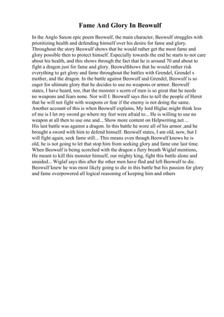 Fame And Glory In Beowulf
In the Anglo Saxon epic poem Beowulf, the main character, Beowulf struggles with
prioritizing health and defending himself over his desire for fame and glory.
Throughout the story Beowulf shows that he would rather get the most fame and
glory possible then to protect himself. Especially towards the end he starts to not care
about his health, and this shows through the fact that he is around 70 and about to
fight a dragon just for fame and glory. Beowulfshows that he would rather risk
everything to get glory and fame throughout the battles with Grendel, Grendel s
mother, and the dragon. In the battle against Beowulf and Grendel, Beowulf is so
eager for ultimate glory that he decides to use no weapons or armor. Beowulf
states, I have heard, too, that the monster s scorn of men is so great that he needs
no weapons and fears none. Nor will I. Beowulf says this to tell the people of Herot
that he will not fight with weapons or fear if the enemy is not doing the same.
Another account of this is when Beowulf explains, My lord Higlac might think less
of me is I let my sword go where my feet were afraid to... He is willing to use no
weapon at all then to use one and... Show more content on Helpwriting.net ...
His last battle was against a dragon. In this battle he wore all of his armor ,and he
brought a sword with him to defend himself. Beowulf states, I am old, now, but I
will fight again, seek fame still... This means even though Beowulf knows he is
old, he is not going to let that stop him from seeking glory and fame one last time.
When Beowulf is being scorched with the dragon s fiery breath Wiglaf mentions,
He meant to kill this monster himself, our mighty king, fight this battle alone and
unaided... Wiglaf says this after the other men have fled and left Beowulf to die.
Beowulf knew he was most likely going to die in this battle but his passion for glory
and fame overpowered all logical reasoning of keeping him and others
 