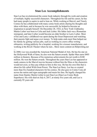 Stan Lee Accomplishments
Stan Lee has revolutionized the comic book industry through his work and creation
of multiple, highly successful characters. Throughout his life and his career, he has
had many people to aspire to and to lean on. While working at Marvel, and Timely
Comics he has collaborated with many comic book artists sharing his thoughts and
ideas with them, and in because he was successful, he helped to become an
inspiration to people himself. On December 28, 1922, in New York CityStanley
Martin Lieber was born to Celia and Jack Lieber. His father Jack was a Romanian
immigrant, and later Lieber would become an older brother to Larry Lieber. Most
of his and Larry s childhood was spent during the Great Depression and watching
their parents fight and argue over money. To help make ends meet Stan helped out
his family by getting various jobs, such as working in a news office writing
obituaries, writing publicity for a hospital, working for a trouser manufacturer, and
working at the Rivoli Theater where he met... Show more content on Helpwriting.net
...
In 2008, Lee was awarded the American National Medal of Arts. He has his star on
the Hollywood Walk of fame; he also won the Saturn awards. Spider Man earns $403
million in theaters. Because of his numerous achievements his net worth is $100
million. He won the Saturn awards. Throughout the years Stan Lee has appeared or
made cameos in the Marvel movies because without him the films or the characters
would not exist, so they pay tribute to him in this way. He has his own film that is
about his life called With Great Power: The Stan Lee Story. Lee has co created
more than five hundred characters for his comics. He also goes to Comic Cons all
across the nation and signs autographs and meets his fans. He legally changed his
name from Stanley Martin Lieber to just Stan Lee (Stan Lee Comic Book
Superhero). His wife died on July 6, 2017, at ninety five years old, and Lee is
currently 95 years old
 