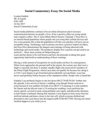 Social Commentary Essay On Social Media
Lyanna Gatdula
Mr. D Aquila
ENG 1DP
16 Oct 2017
Social Commentary Essay
Social media platforms continue to be an online distraction and it increases
communication barriers on people s lives. It has a positive effect on young minds
and a negative effect. The tv series Black Mirror Season 3 Episode 1 Nose Dive is
an internet based population where people rate you using their cellular devices and
live a non genuine life so that the population will like you and they will give you an
acceptable rating. Technology such as phones can have a positive impact on others,
but Nose Dive demonstrates the dangers and warnings of being obsessed with
technology and social media. The producers display how a person can get used to an
artificial ... Show more content on Helpwriting.net ...
Lacie and her desire to be well known and how she proceeds in taking this great
opportunity help build an understanding of these warnings.
Having a wide amount of recognition on social media can have its consequences.
When Lacie approaches the ground staff at the airport, the woman says that Lacie s
flight is canceled, but there is another standby flight only reserved for members of
the Prime Flight Programme, which Lacie does not qualify for because her rating is
a 4.183. Lacie begins to get frustrated and accidentally uses profanity. Lacie has
never used profanity before because of her reputation online. People who ve heard her
Gatdula,3 use profanity begins to rate her down (00:27:34 00:30:26). Further into
the episode, Lacie arrives at Naomi s wedding, even though Naomi said not to
come because It was numbers for both of us (00:47:17) meaning it is only numbers
for Naomi and she did not want a 2.8 ruining her wedding. Lacie performs her
messy speech, covered in mud, using profanity once again, and physically threatens
to hurt Naomi s husband. During that situation, Lacie begins to stray away from her
artificial attitude and draws closer to her true self, which everyone disliked and
proceeds to rate Lacie down into the negatives(00:52:06 00:57:05). Having one minor
incident happen to you while you re
 
